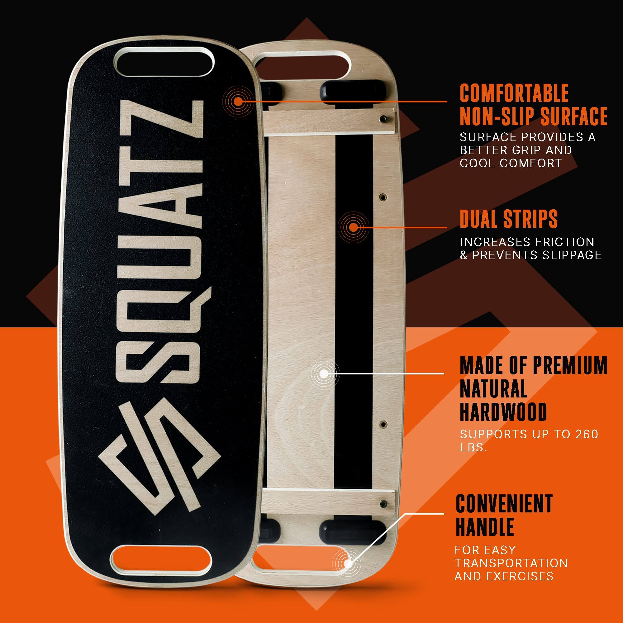 SQUATZ JP

- COMFORTABLE NON-SLIP SURFACE
  SURFACE PROVIDES A BETTER GRIP AND COOL COMFORT

- DUAL STRIPS
  INCREASES FRICTION & PREVENTS SLIPPAGE

- MADE OF PREMIUM NATURAL HARDWOOD
  SUPPORTS UP TO 260 LBS.

- CONVENIENT HANDLE
  FOR EASY TRANSPORTATION AND EXERCISES