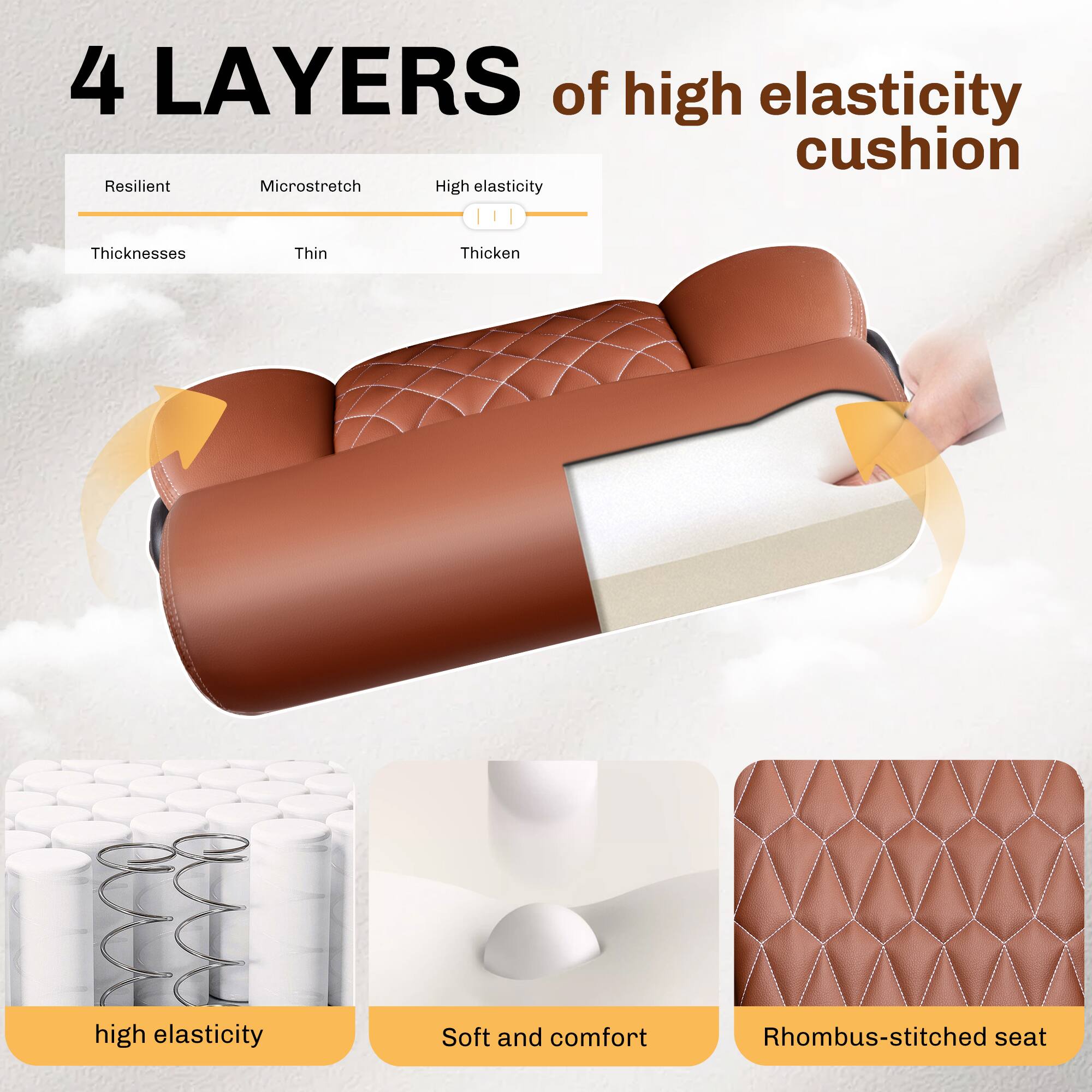 4 LAYERS of high elasticity cushion

- Resilient
- Microstretch
- High elasticity
- Thicknesses
  - Thin
  - Thicken

- High elasticity
- Soft and comfort
- Rhombus-stitched seat