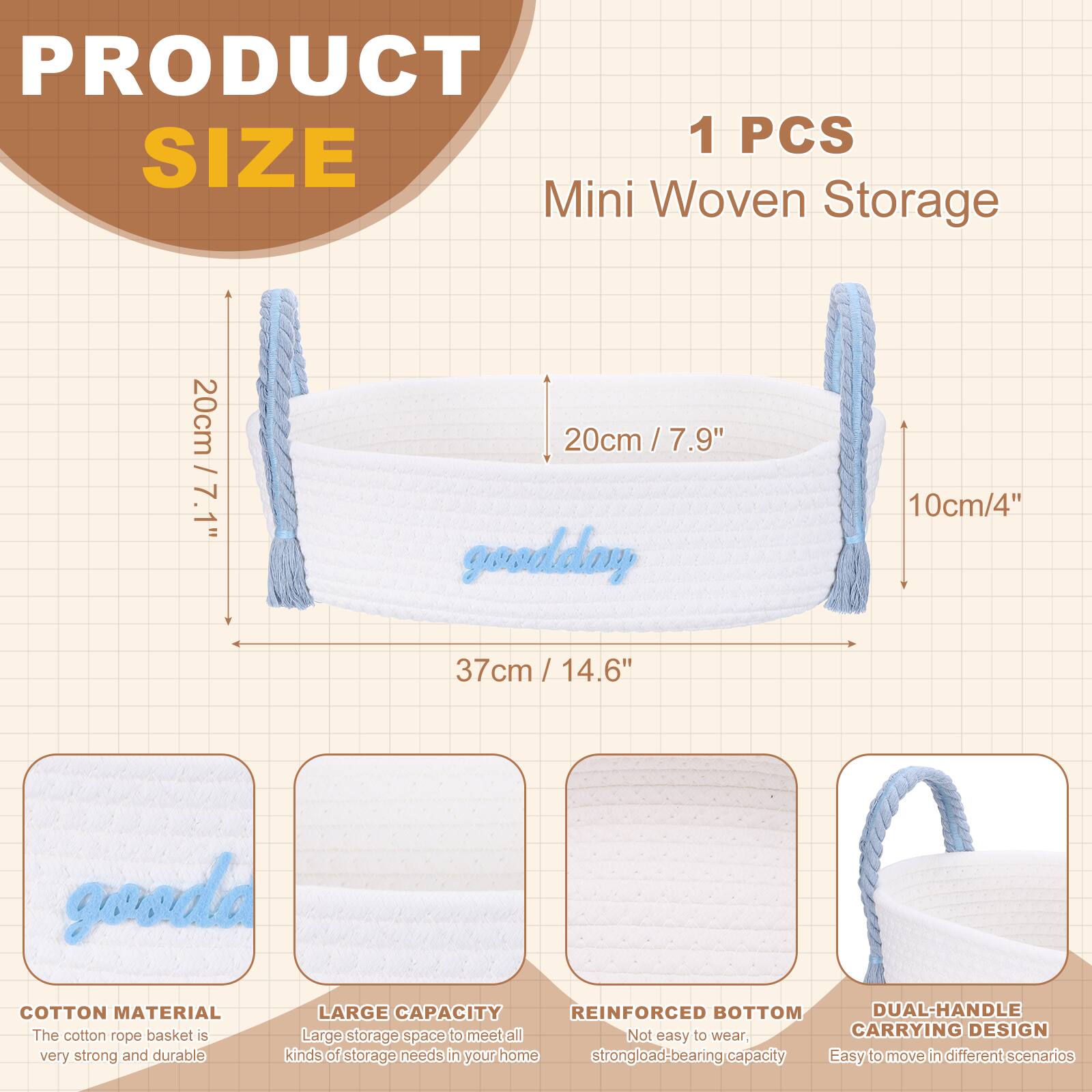 PRODUCT SIZE

1 PCS Mini Woven Storage

- 20cm / 7.9"
- 10cm / 4"
- 37cm / 14.6"

COTTON MATERIAL
The cotton rope basket is very strong and durable.

LARGE CAPACITY
Large storage space to meet all kinds of storage needs in your home.

REINFORCED BOTTOM
Not easy to wear, strong load-bearing capacity.

DUAL-HANDLE CARRYING DESIGN
Easy to move in different scenarios.