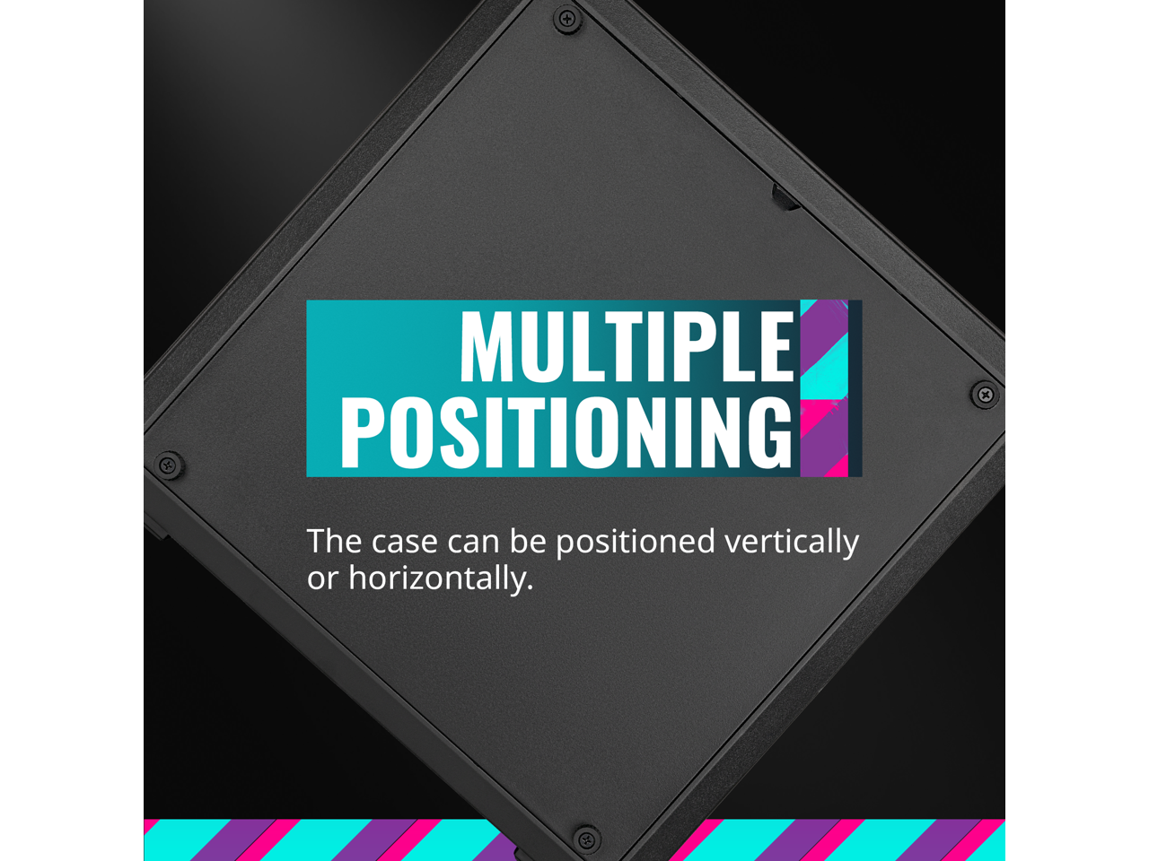 MULTIPLE POSITIONING

The case can be positioned vertically or horizontally.