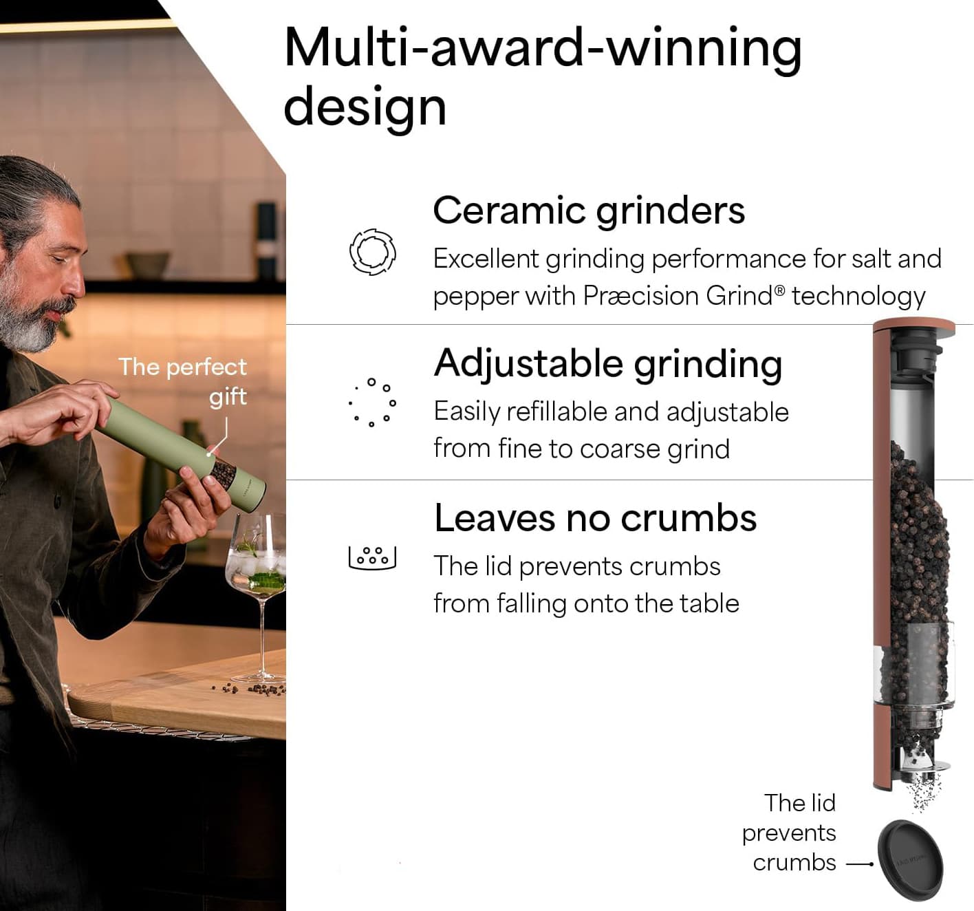 Multi-award-winning design

Ceramic grinders
Excellent grinding performance for salt and pepper with Precision Grind® technology

Adjustable grinding
Easily refillable and adjustable from fine to coarse grind

Leaves no crumbs
The lid prevents crumbs from falling onto the table