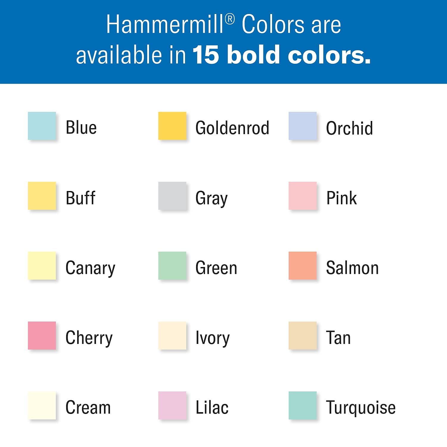 Hammermill® Colors are available in 15 bold colors.

- Blue
- Goldenrod
- Orchid
- Buff
- Gray
- Pink
- Canary
- Green
- Salmon
- Cherry
- Ivory
- Tan
- Cream
- Lilac
- Turquoise