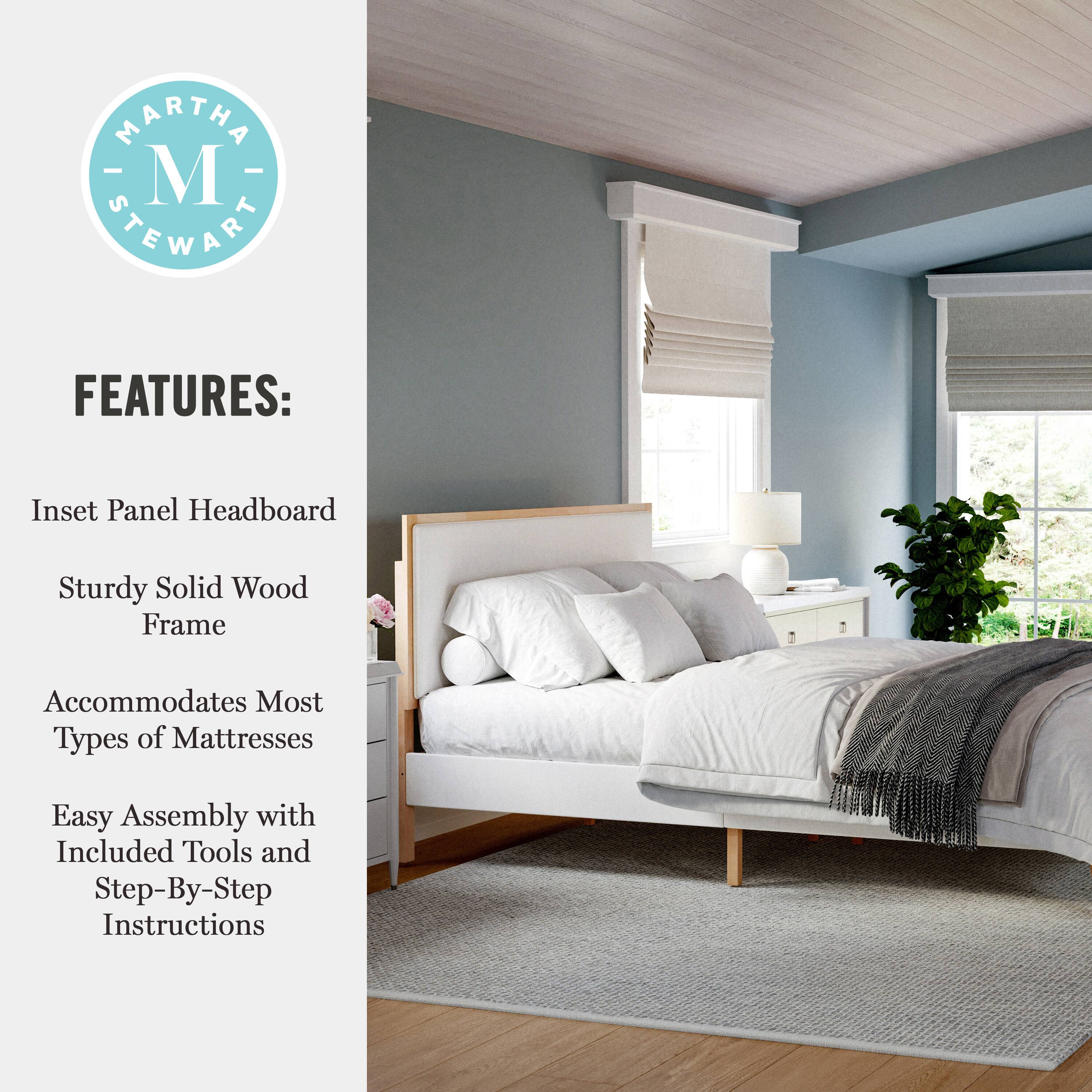 MARTHA - M STEWART FEATURES:  
- Inset Panel Headboard  
- Sturdy Solid Wood Frame  
- Accommodates Most Types of Mattresses  
- Easy Assembly with Included Tools and Step-By-Step Instructions