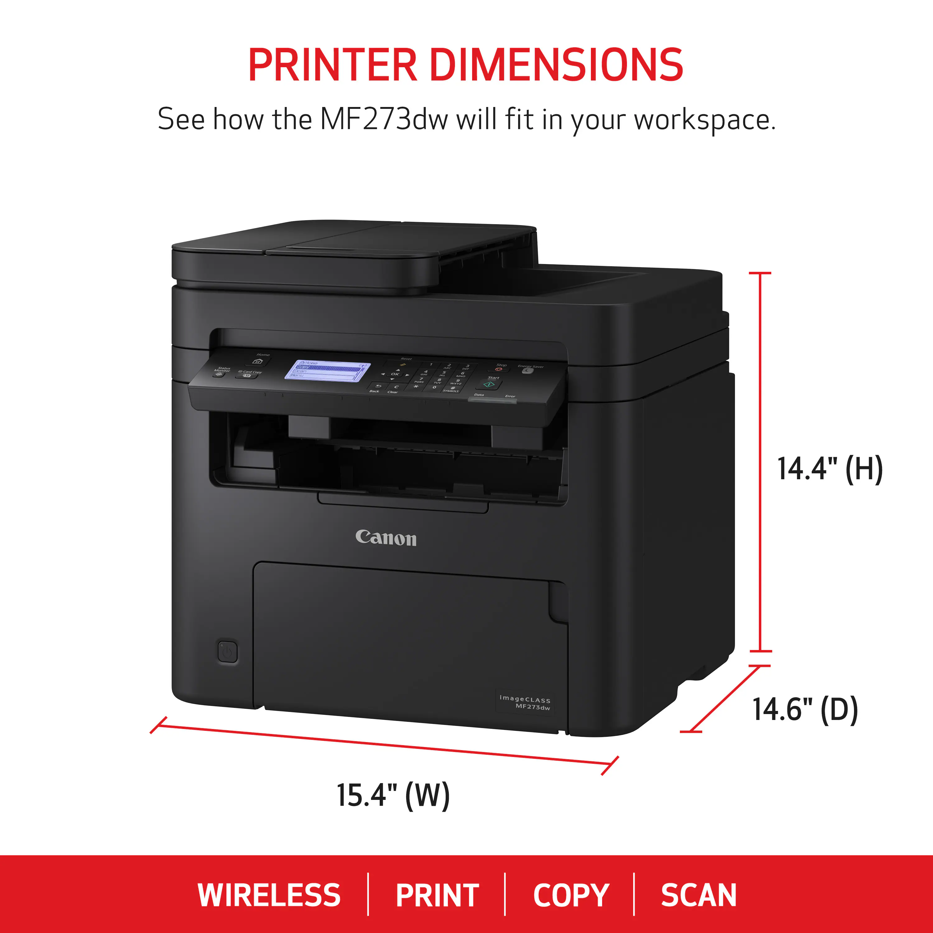 PRINTER DIMENSIONS  
See how the MF273dw will fit in your workspace.  

Canon  
ImageClass MF2730m  

14.4" (H)  
14.6" (D)  
15.4" (W)  

WIRELESS  
PRINT  
COPY  
SCAN