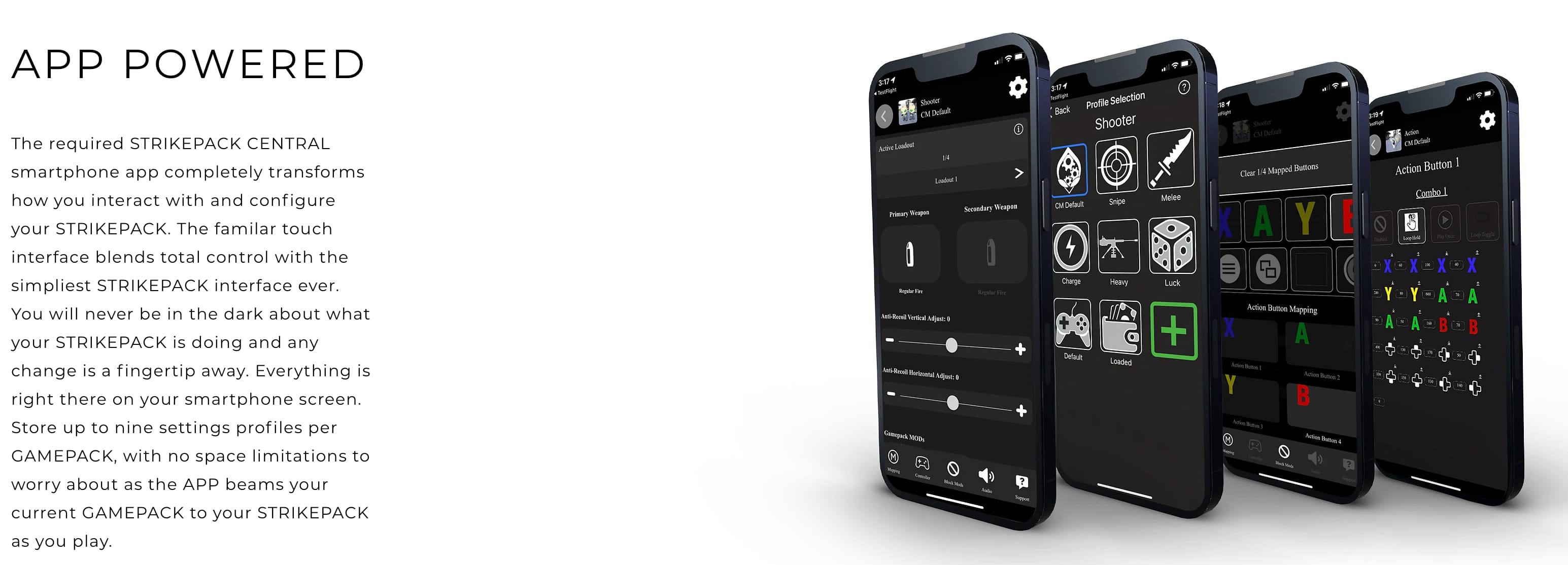 APP POWERED The required STRIKEPACK CENTRAL smartphone app completely transforms how you interact with and configure your STRIKEPACK. The familiar touch interface blends total control with the simplest STRIKEPACK interface ever. You will never be in the dark about what your STRIKEPACK is doing and any change is a fingertip away. Everything is right there on your smartphone screen. Store up to nine settings profiles per GAMEPACK, with no space limitations to worry about as the APP beams your current GAMEPACK to your STRIKEPACK as you play.