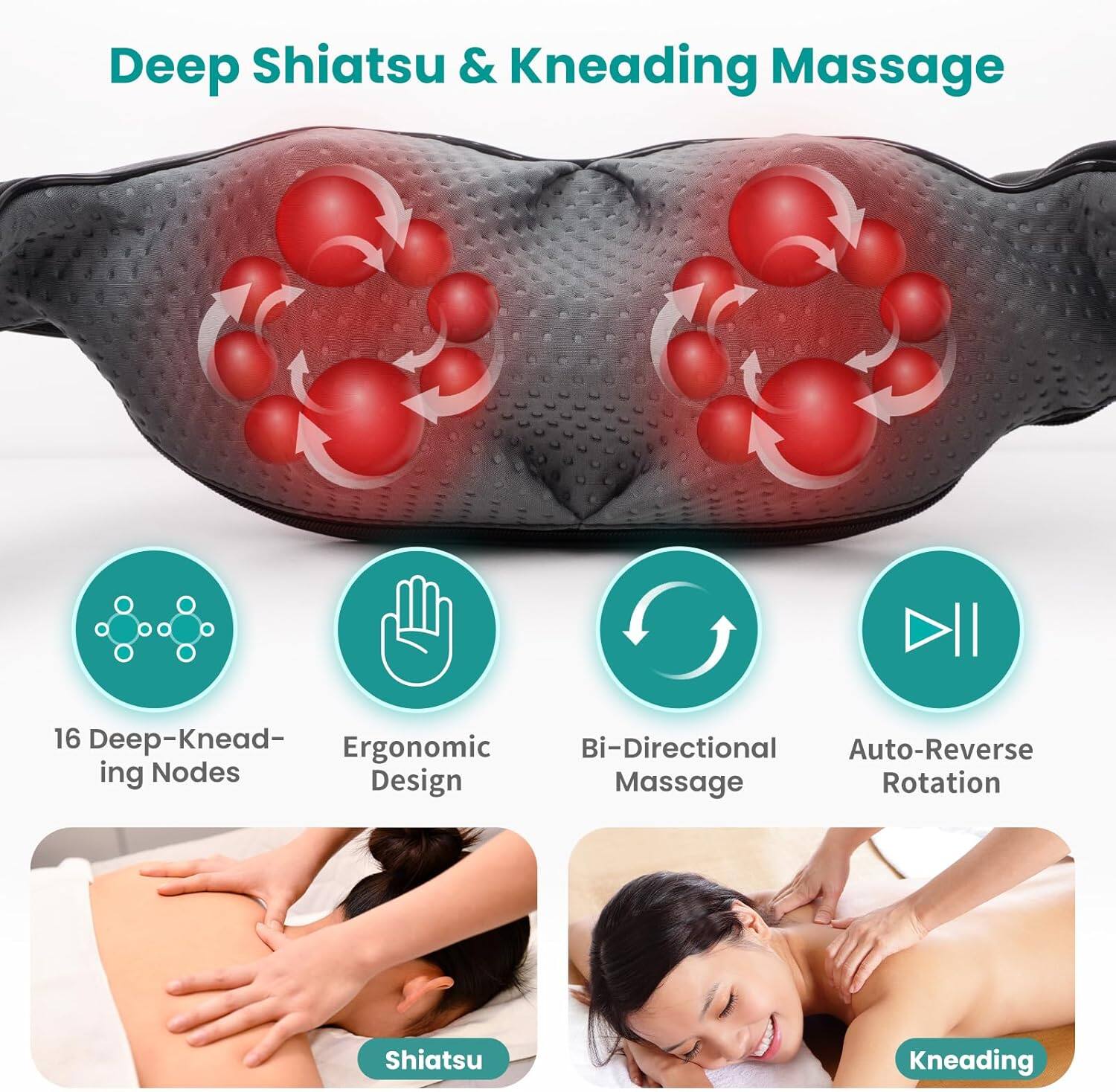 Deep Shiatsu & Kneading Massage

16 Deep-Kneading Nodes
Ergonomic Design
Bi-Directional Massage
Auto-Reverse Rotation