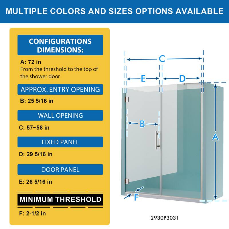 MULTIPLE COLORS AND SIZES OPTIONS AVAILABLE

CONFIGURATIONS DIMENSIONS:
A: 72 in
From the threshold to the top of the shower door

APPROX. ENTRY OPENING
B: 25 5/16 in

WALL OPENING
C: 57~58 in

FIXED PANEL
D: 29 5/16 in

DOOR PANEL
E: 26 5/16 in

MINIMUM THRESHOLD
F: 2-1/2 in

2930P3031