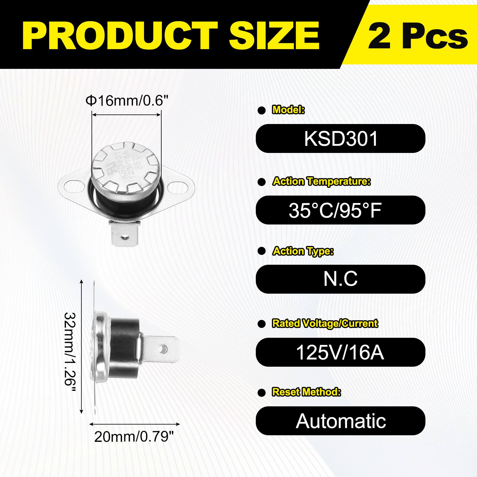 PRODUCT SIZE  
2 Pcs  
16mm/0.6"  

Model: 23V/16A 35 KSD301  
Action Temperature: 35C/95F  
32mm/1.26"  
Action Type: N.C  
Rated Voltage/Current: 125V/16A  
Reset Method: 20mm/0.79" Automatic