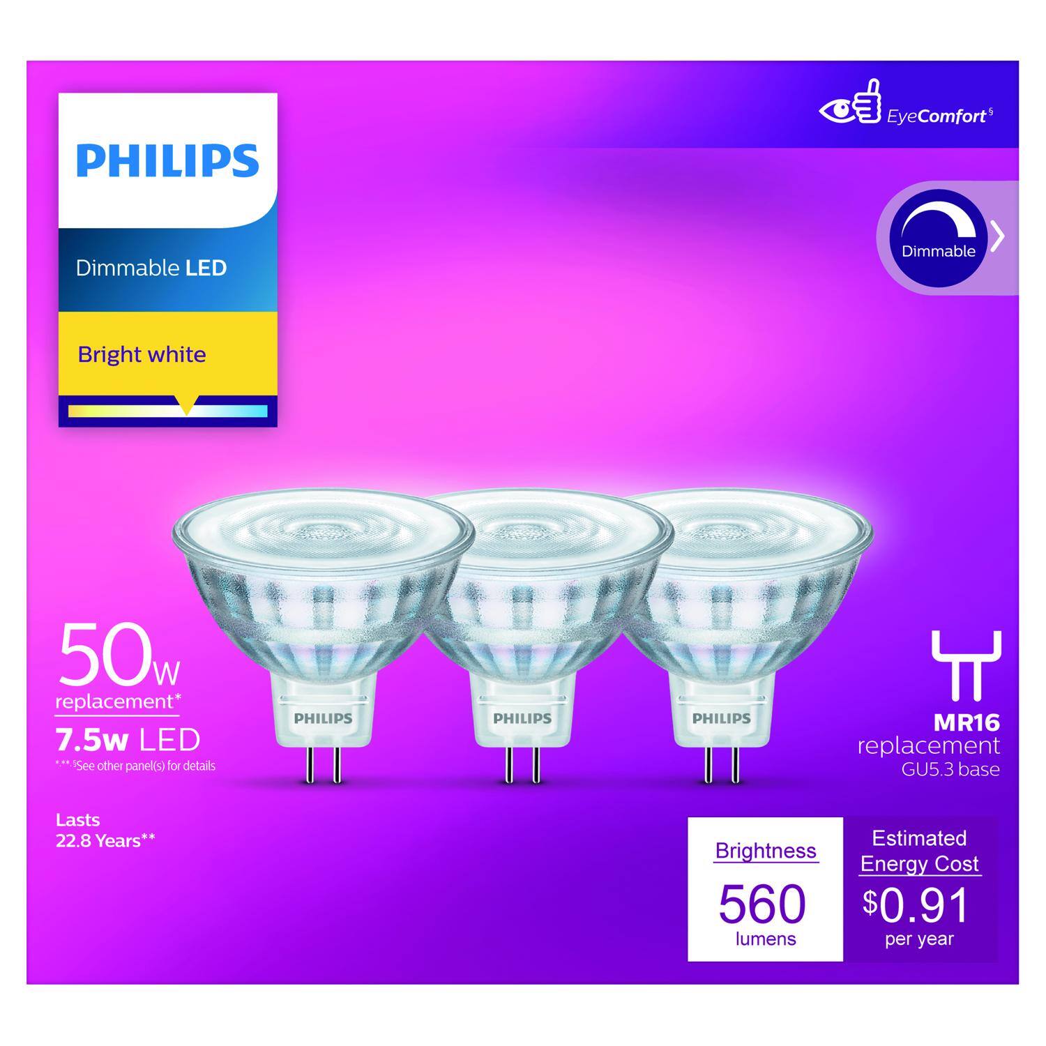 PHILIPS EyeComfort Dimmable LED Bright white 50w replacement* 7.5w LED See other panel(s) for details PHILIPS MR16 replacement GU5.3 base Lasts 22.8 Years** Estimated Brightness Energy Cost 560 $0.91 lumens per year