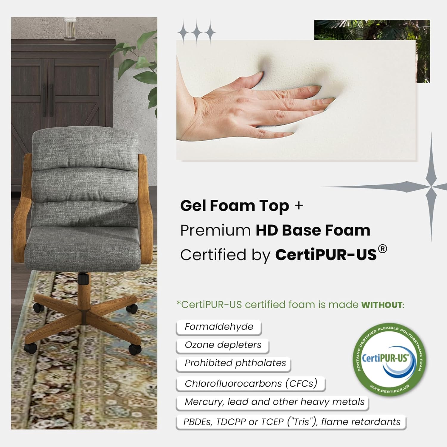 Gel Foam Top + Premium HD Base Foam  
Certified by CertiPUR-US®  

*CertiPUR-US certified foam is made WITHOUT:  
- Formaldehyde  
- Ozone depleters  
- Prohibited phthalates  
- Chlorofluorocarbons (CFCs)  
- Mercury, lead and other heavy metals  
- PBDEs, TDCPP or TCEP ("Tris"), flame retardants  

CertiPUR-US  
www.certipur.us