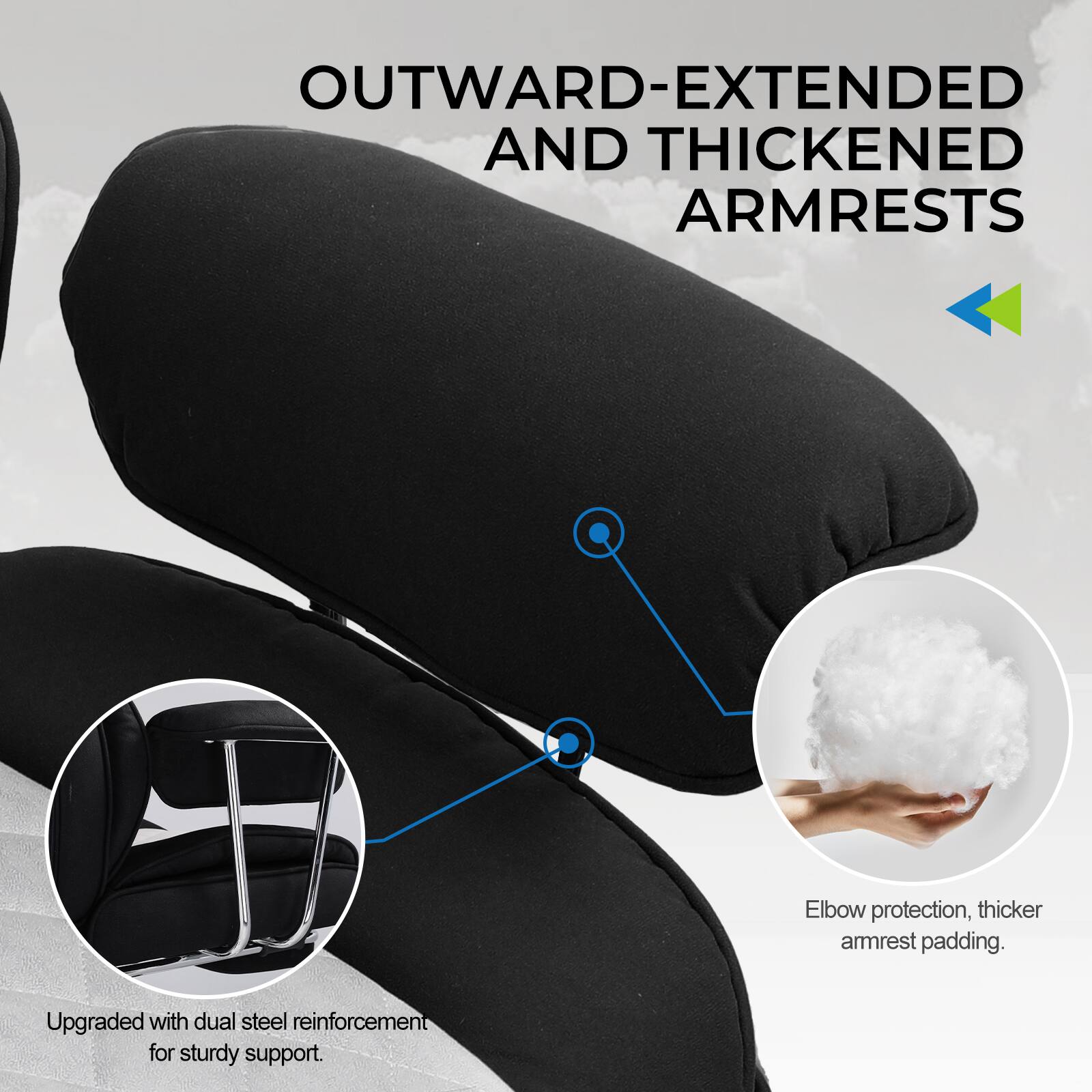 OUTWARD-EXTENDED AND THICKENED ARMRESTS

- Elbow protection, thicker armrest padding.
- Upgraded with dual steel reinforcement for sturdy support.