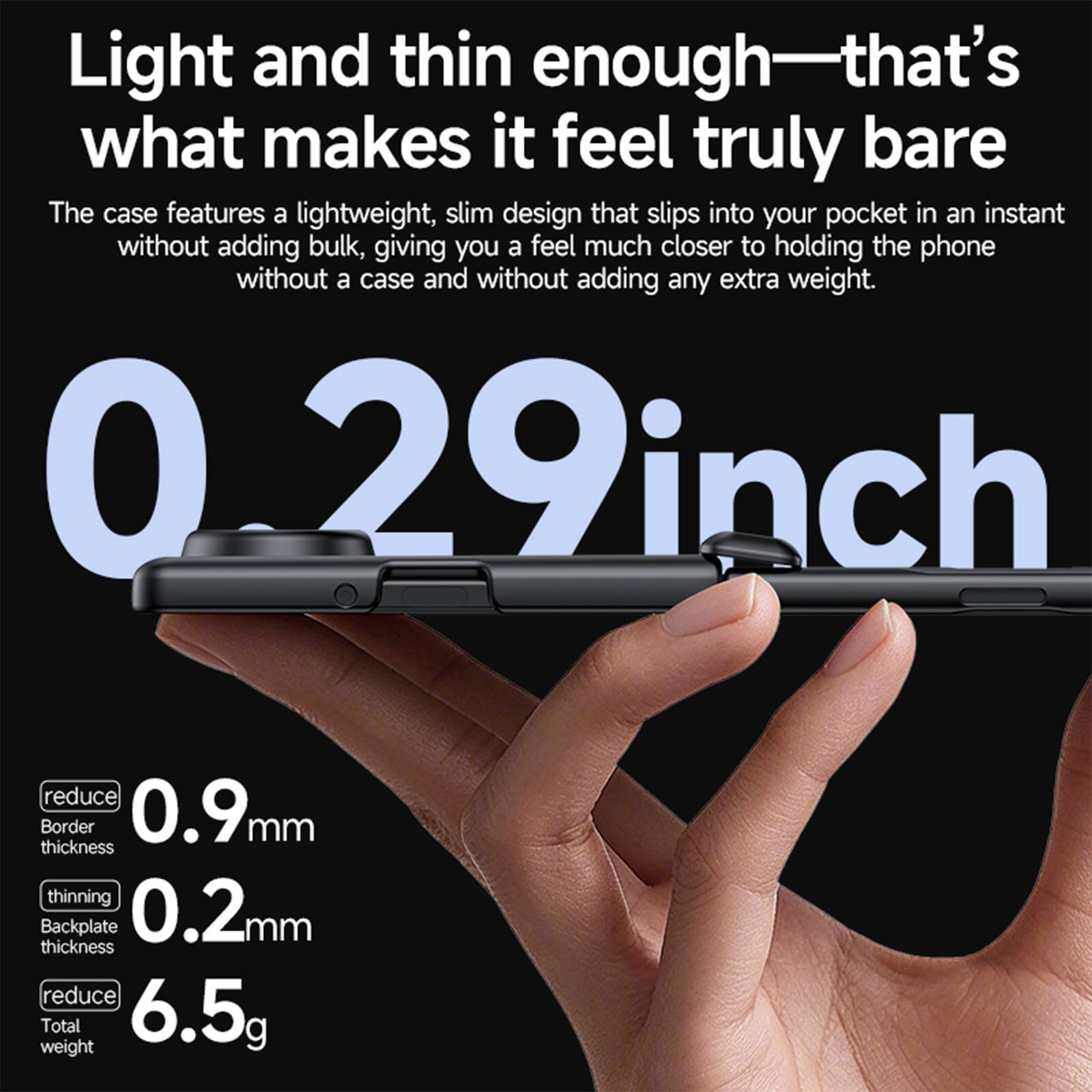 Light and thin enough—that's what makes it feel truly bare

The case features a lightweight, slim design that slips into your pocket in an instant without adding bulk, giving you a feel much closer to holding the phone without a case and without adding any extra weight.

0.29 inch

reduce Border thickness 0.9mm

thinning Backplate thickness 0.2mm

reduce Total weight 6.5g