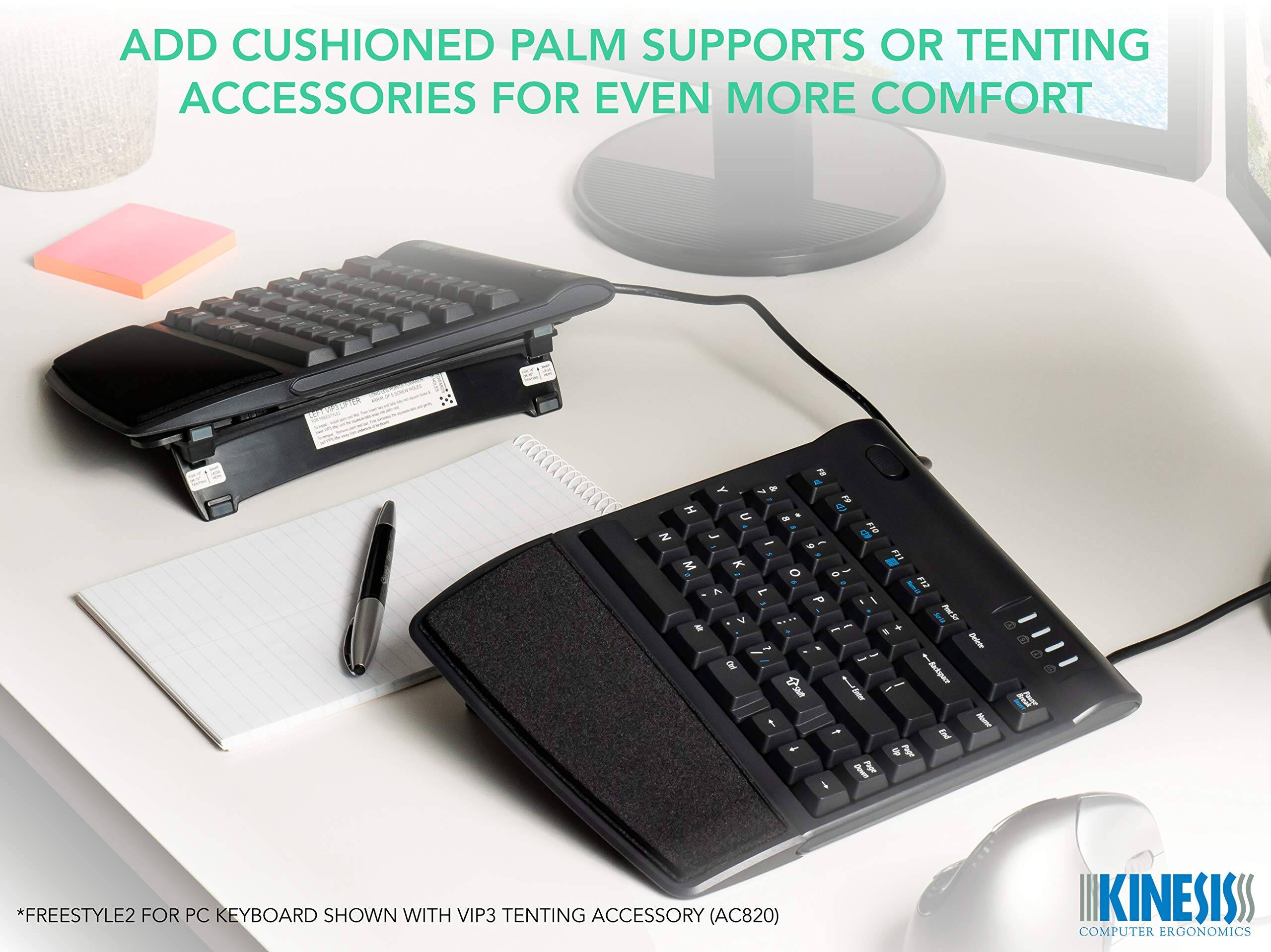 ADD CUSHIONED PALM SUPPORTS OR TENTING ACCESSORIES FOR EVEN MORE COMFORT

*FREESTYLE2 FOR PC KEYBOARD SHOWN WITH VIP3 TENTING ACCESSORY (AC820)

KINESISS COMPUTER ERGONOMICS