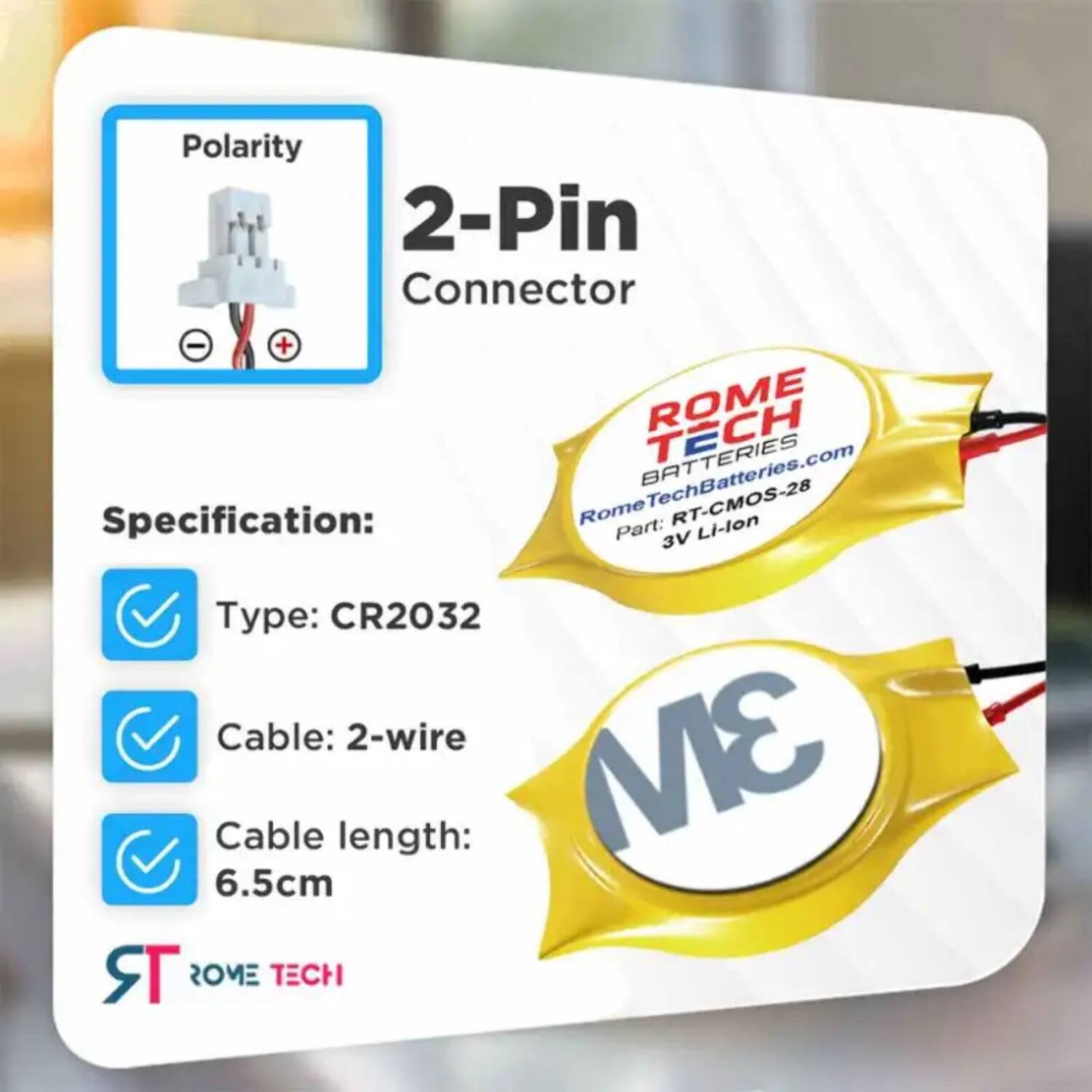 Polarity 2-Pin Connector - +  
ROME TECH  
RomeTechBatteries.com  

Specification:  
Rome Part: RT-CMOS-28  
Li-lon 3V  
Type: CR2032  
Cable: 2-wire  
Cable length: 6.5cm  

ROME TECH