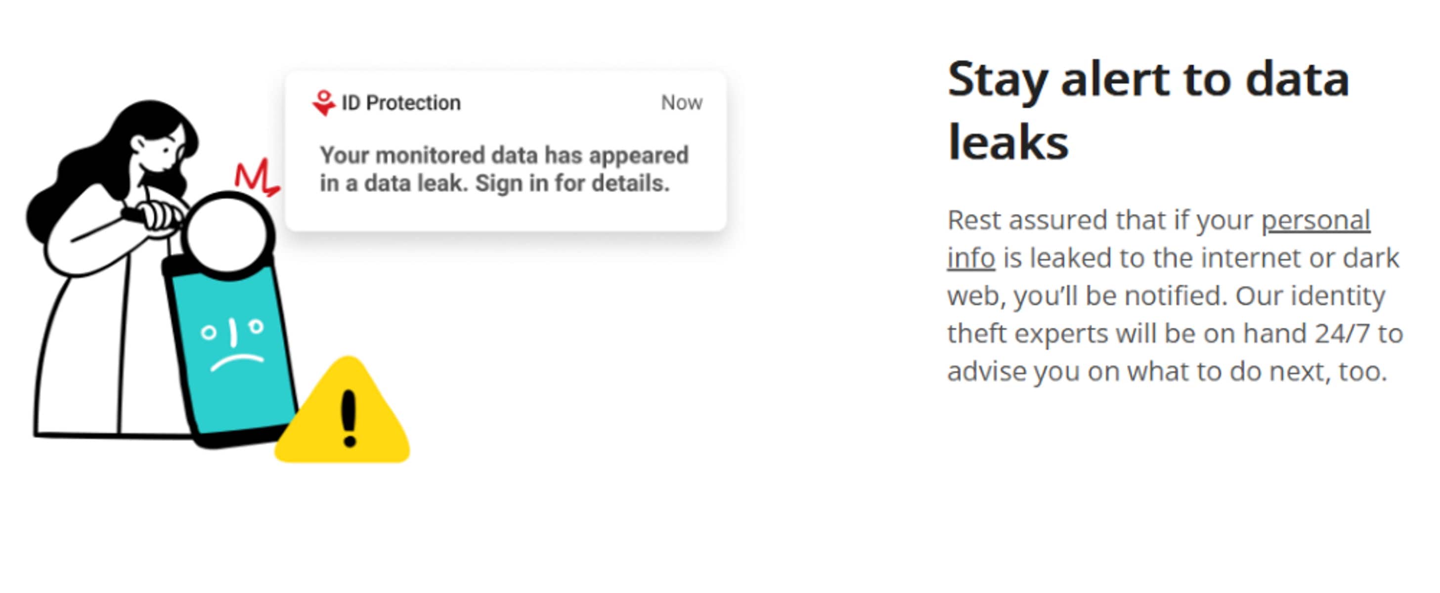 Stay alert to data leaks. Rest assured that if your personal info is leaked to the internet or dark web, you'll be notified. Our identity theft experts will be on hand 24/7 to advise you on what to do next, too.