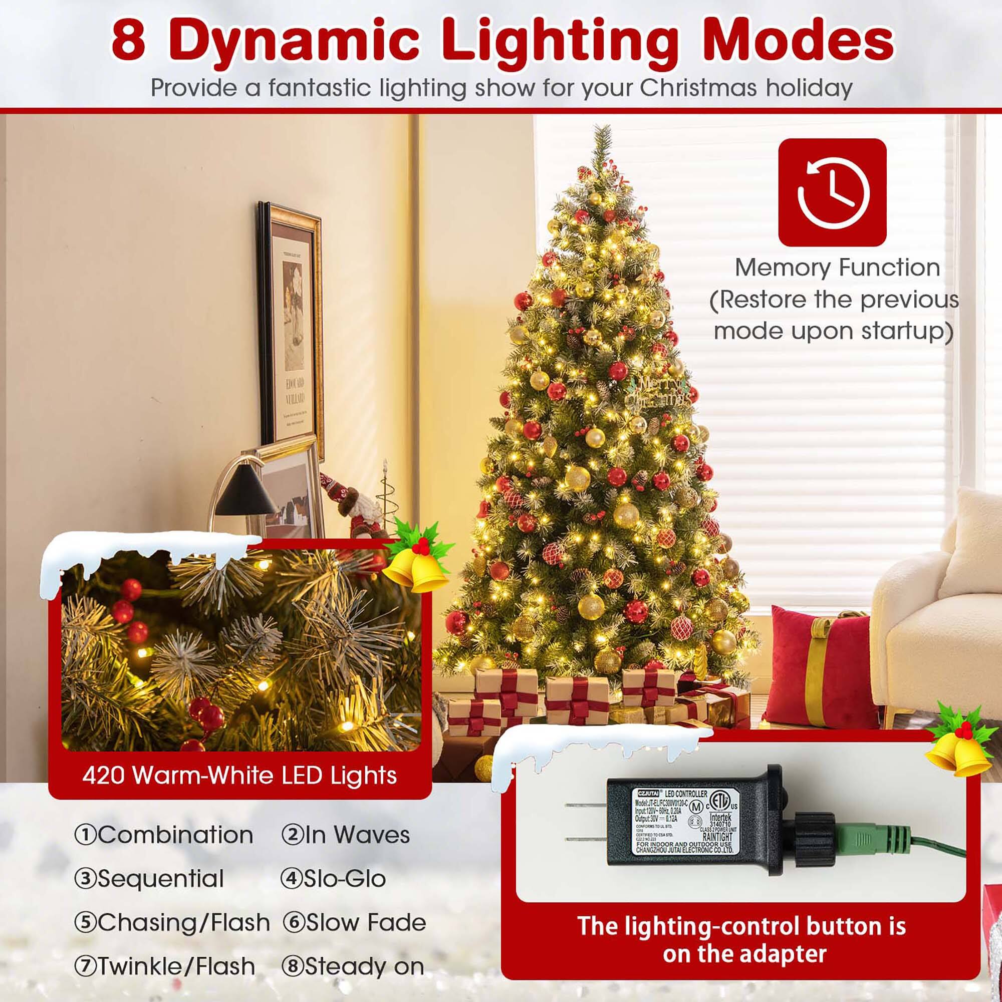 8 Dynamic Lighting Modes  
Provide a fantastic lighting show for your Christmas holiday  

Memory Function  
(Restore the previous mode upon startup)  

420 Warm-White LED Lights  

1. Combination  
2. In Waves  
3. Sequential  
4. Slo-Glo  
5. Chasing/Flash  
6. Slow Fade  
7. Twinkle/Flash  
8. Steady on  

The lighting-control button is on the adapter