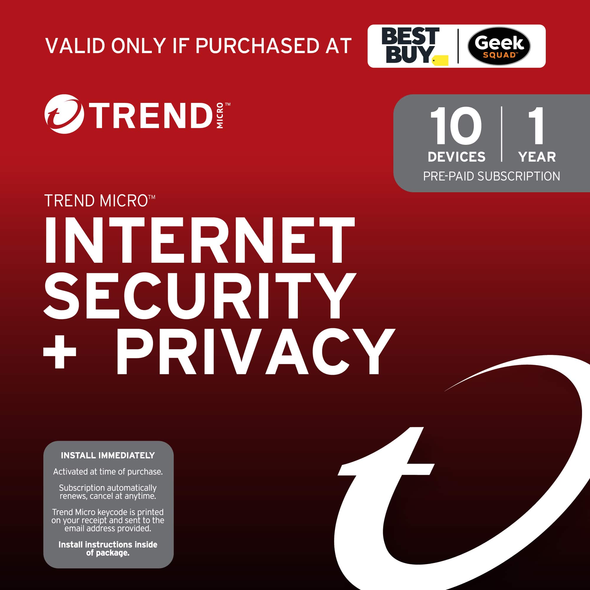 VALID ONLY IF PURCHASED AT BEST BUY Geek SQUAD
TREND MICRO™
TREND MICRO™ INTERNET SECURITY + PRIVACY
10 DEVICES | 1 YEAR PRE-PAID SUBSCRIPTION
INSTALL IMMEDIATELY
Activated at time of purchase.
Subscription automatically renews, cancel at anytime.
Trend Micro keycode is printed on your receipt and sent to the email address provided.
Install instructions inside of package.