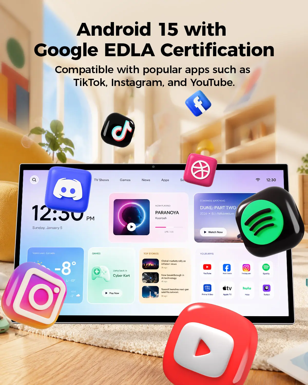 Android 15 with Google EDLA Certification Compatible with popular apps such as TikTok, Instagram, and YouTube.

TV Shows
Games
News
Apps

12:30 PM Sunday, January 5

NOW PLAYING PARANOYA Koorosh 320
CONTINUE WATCHING DUNE: PART TWO 2024 Sci-Fi/Adventure Watch Now

Vancouver, Canada -8 -10

GAMES +
Jurro back 11 Cyber Kart

TOP STORIES
Global markets rally as inflation slows ago
New breakthrough in AI technology ago
SpaceX launches next-gen subelite network ago

YOUR APPS
YouTube
Facebook
Instagram
Spotify
Prime Video
Apple TV
Hulu
Twitch