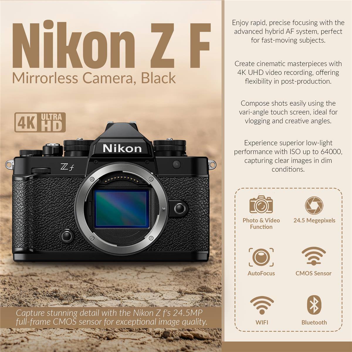 Nikon Z F Mirrorless Camera, Black

Enjoy rapid, precise focusing with the advanced hybrid AF system, perfect for fast-moving subjects.

Create cinematic masterpieces with 4K UHD video recording, offering flexibility in post-production.

ULTRA 4K HD

Compose shots easily using the vari-angle touch screen, ideal for vlogging and creative angles.

Experience superior low-light performance with ISO up to 64000, capturing clear images in dim conditions.

Capture stunning detail with the Nikon Z f's 24.5MP full-frame CMOS sensor for exceptional image quality.

Photo & Video Function
24.5 Megapixels

AutoFocus
CMOS Sensor

WIFI
Bluetooth