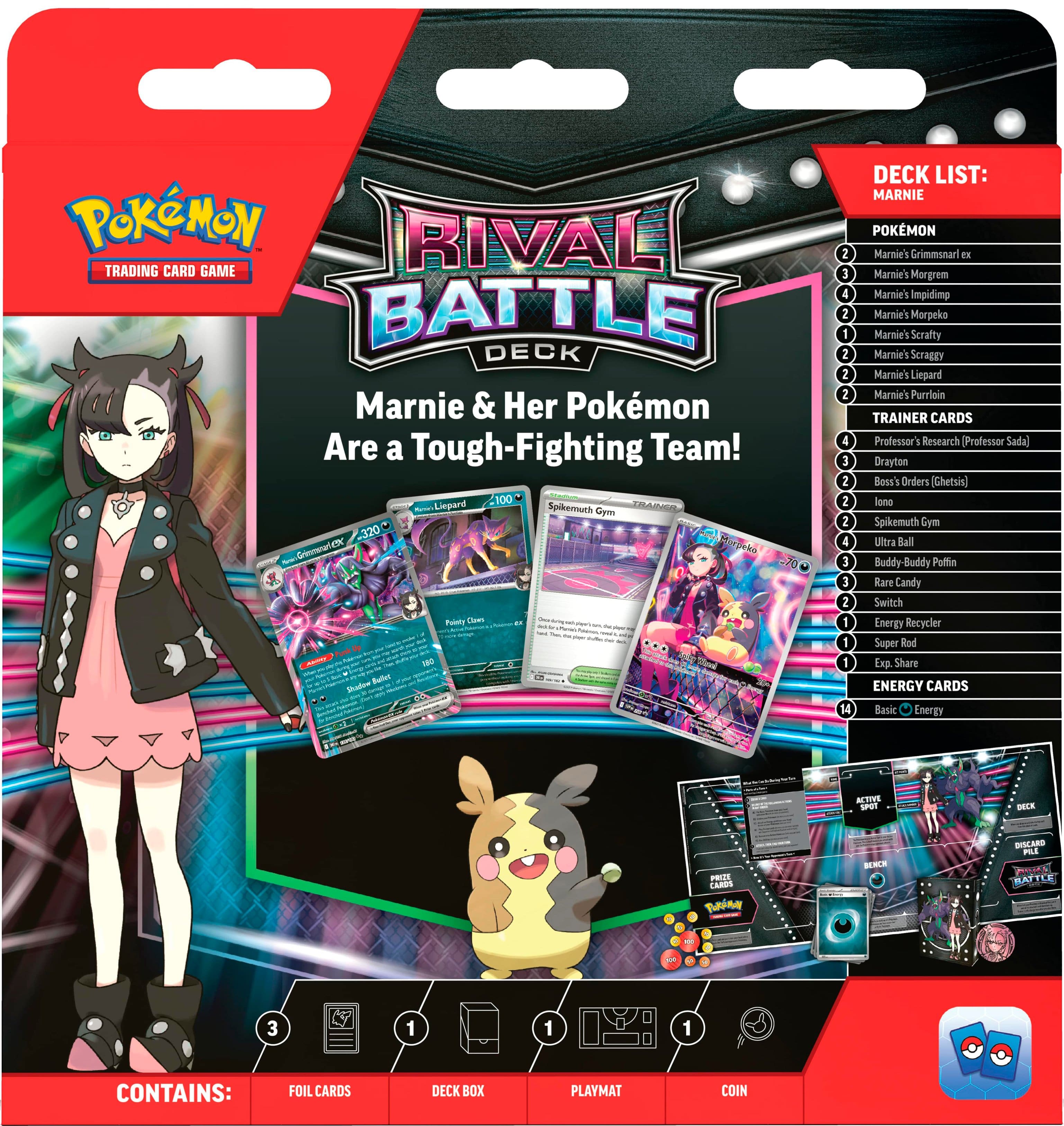 Pokemon Rival Trading Card Game Battle Deck Marnie & Her Pokemon Are a Tough-Fighting Team!
DECK LIST:
Marnie's Grimmsnarl FE
Marnie's Morgrem
Marnie's Impidim
Marnie's Morpeko
Marnie's Scrafty
Marnie's Scraggy
Marnie's Liepard
Marnie's Purugly
TRAINER CARDS:
Professor's Research (Professor Sadaj)
Boss's Orders (Ghetis)
Spikemuth Gym Leader (Spikemuth)
Cym Ultra Ball
Buddy-Buddy
Potion
Rare Candy
Switch Energy
Recycler
Super Rod
Exp. Share
ENERGY CARDS:
Basic Energy
Active Spot
Carousel
Tan Berry
BENC
DISCARD POWER
BATTLE POWER
CONTAINS:
FOIL CARDS
DECK BOX
PLAYMAT
COIN