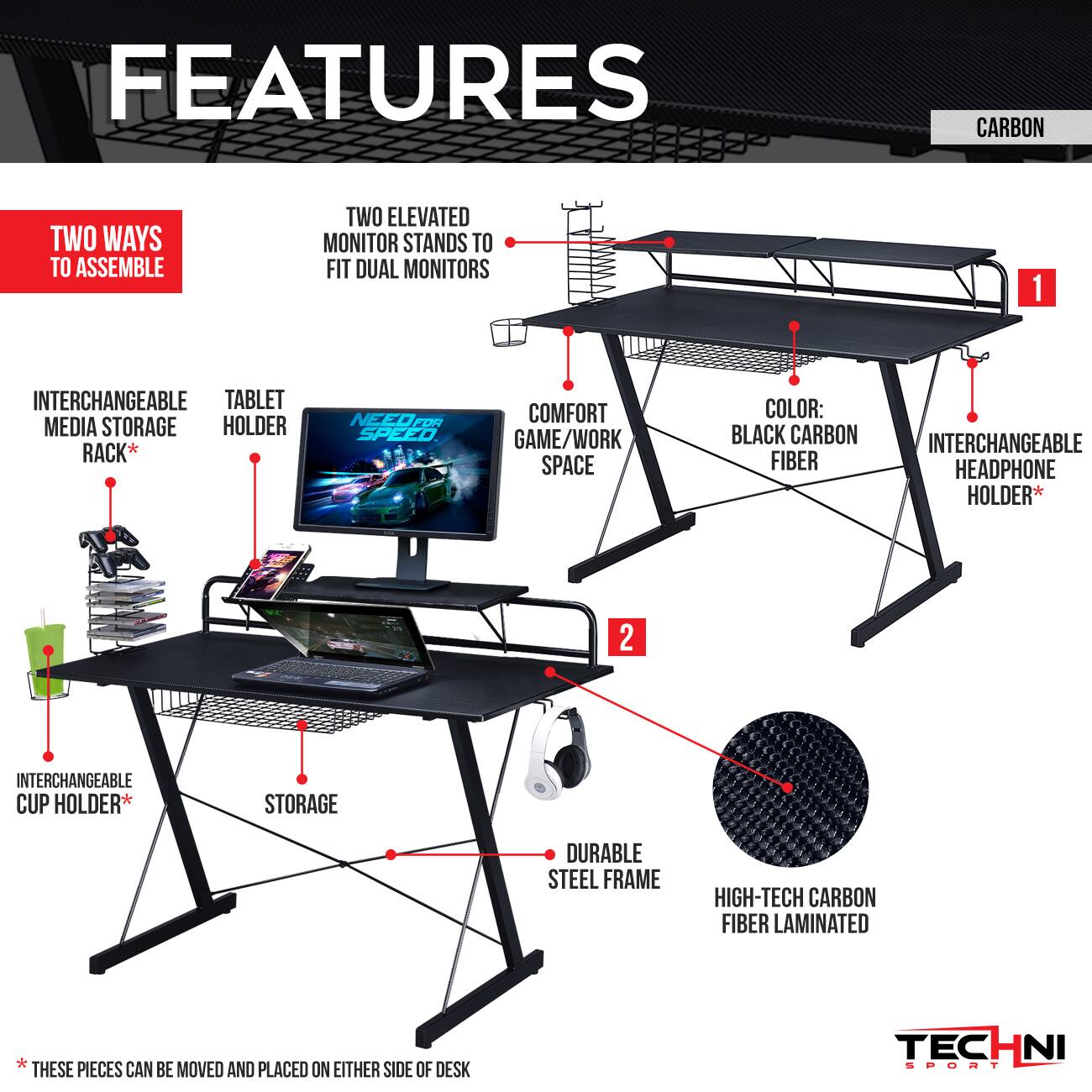 **FEATURES**

- **TWO WAYS TO ASSEMBLE**
  - TWO ELEVATED MONITOR STANDS TO FIT DUAL MONITORS
  - INTERCHANGEABLE TABLET HOLDER
  - INTERCHANGEABLE MEDIA STORAGE RACK*
  - INTERCHANGEABLE CUP HOLDER*
  - INTERCHANGEABLE HEADPHONE HOLDER*
  - STORAGE
  - COMFORT GAME/WORK SPACE
  - COLOR: BLACK CARBON FIBER
  - DURABLE STEEL FRAME
  - HIGH-TECH CARBON FIBER LAMINATED

*THESE PIECES CAN BE MOVED AND PLACED ON EITHER SIDE OF DESK

**CARBON**

**TECHNI SPORT**