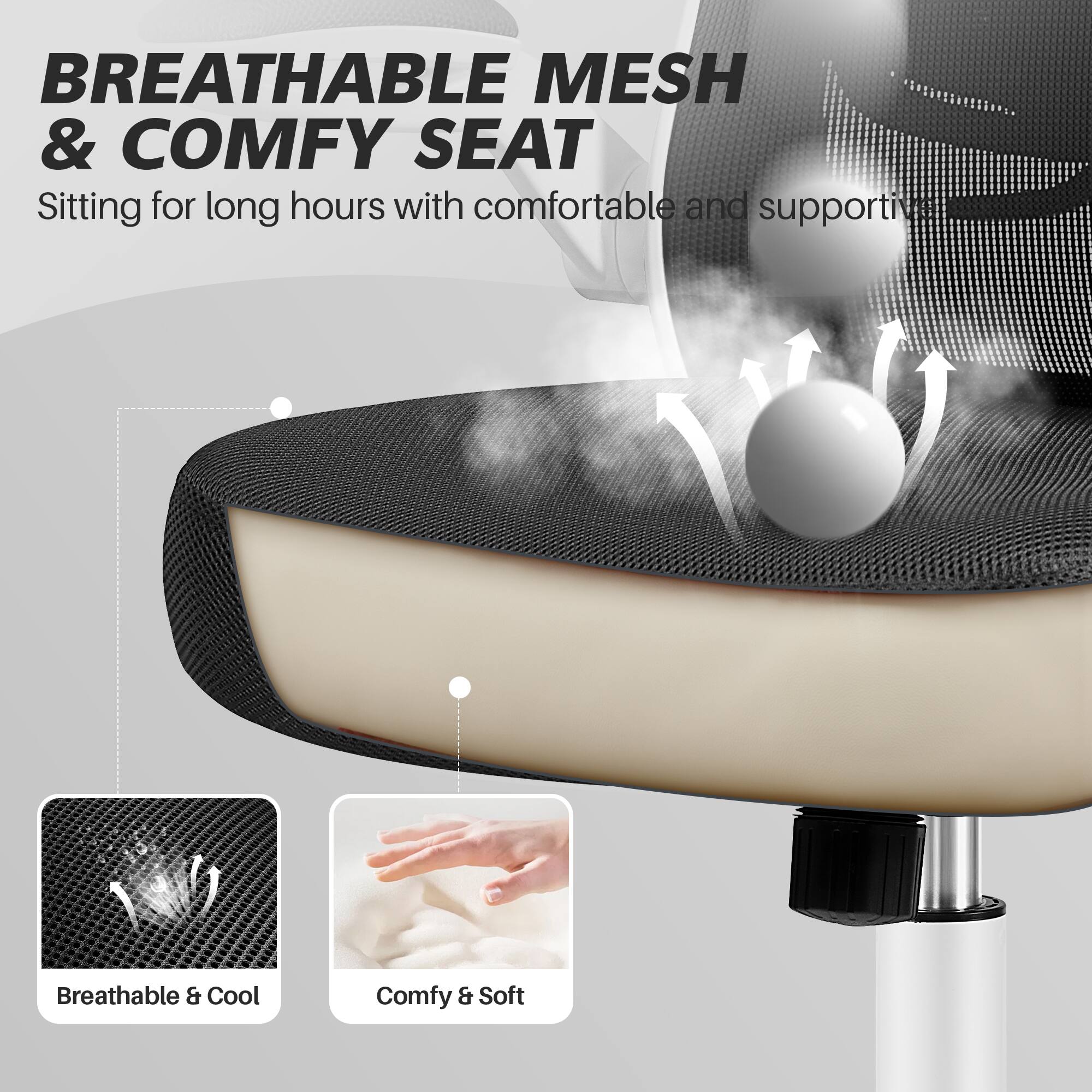 BREATHABLE MESH & COMFY SEAT

Sitting for long hours with comfortable and supportive

Breathable & Cool

Comfy & Soft