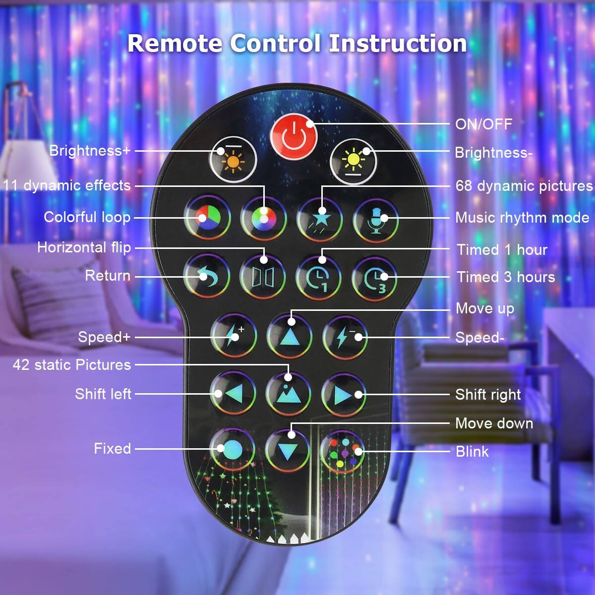 Remote Control Instruction

- ON/OFF
- Brightness+
- Brightness-
- 11 dynamic effects
- 68 dynamic pictures
- Colorful loop
- Horizontal flip
- Return
- Speed+
- 42 static Pictures
- Shift left
- Shift right
- Move up
- Speed-
- Move down
- Fixed
- Blink
- Music rhythm mode
- Timed 1 hour
- Timed 3 hours