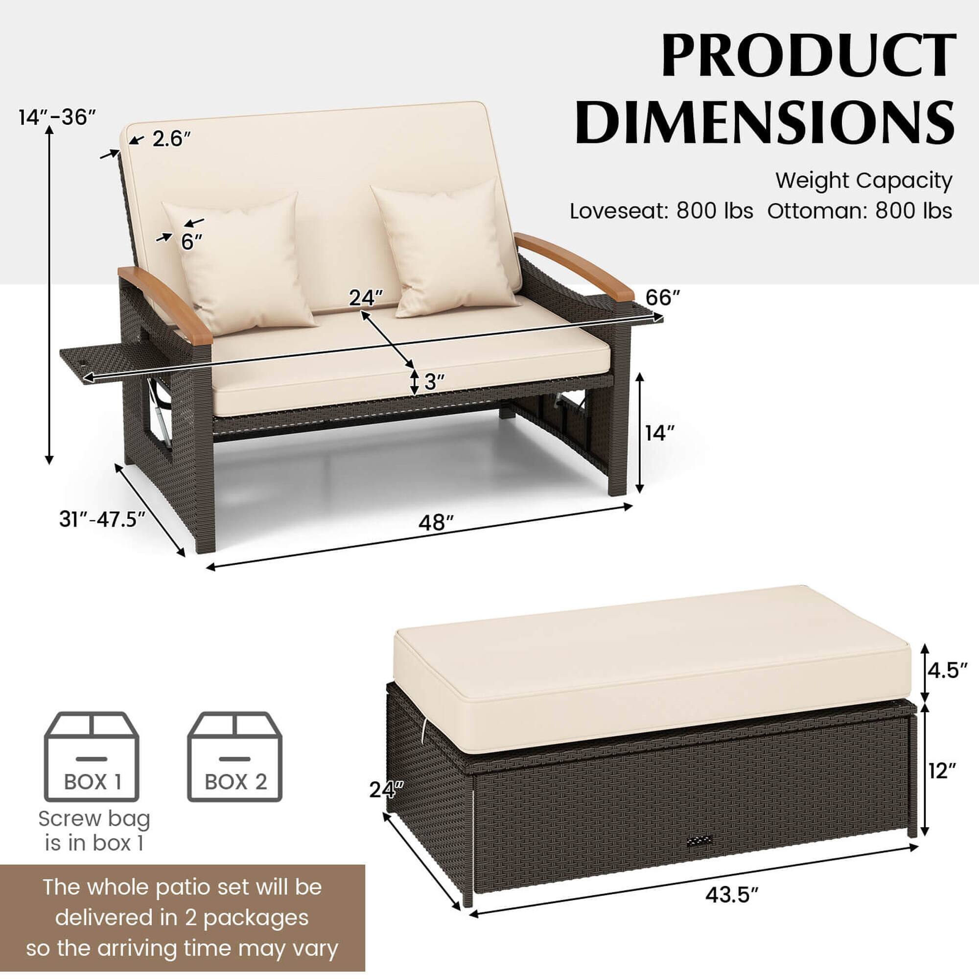 Product Dimensions:

* Loveseat: 800 lbs
* Ottoman: 800 lbs

Dimensions:

* Loveseat: 24" x 66"
* Ottoman: 24" x 48"

Box 1:

* Screw bag is in box 1

Box 2:

* 24" x 12"

Whole Patio Set:

* The whole patio set will be delivered in 2 packages, so the arriving time may vary.
* 43.5"