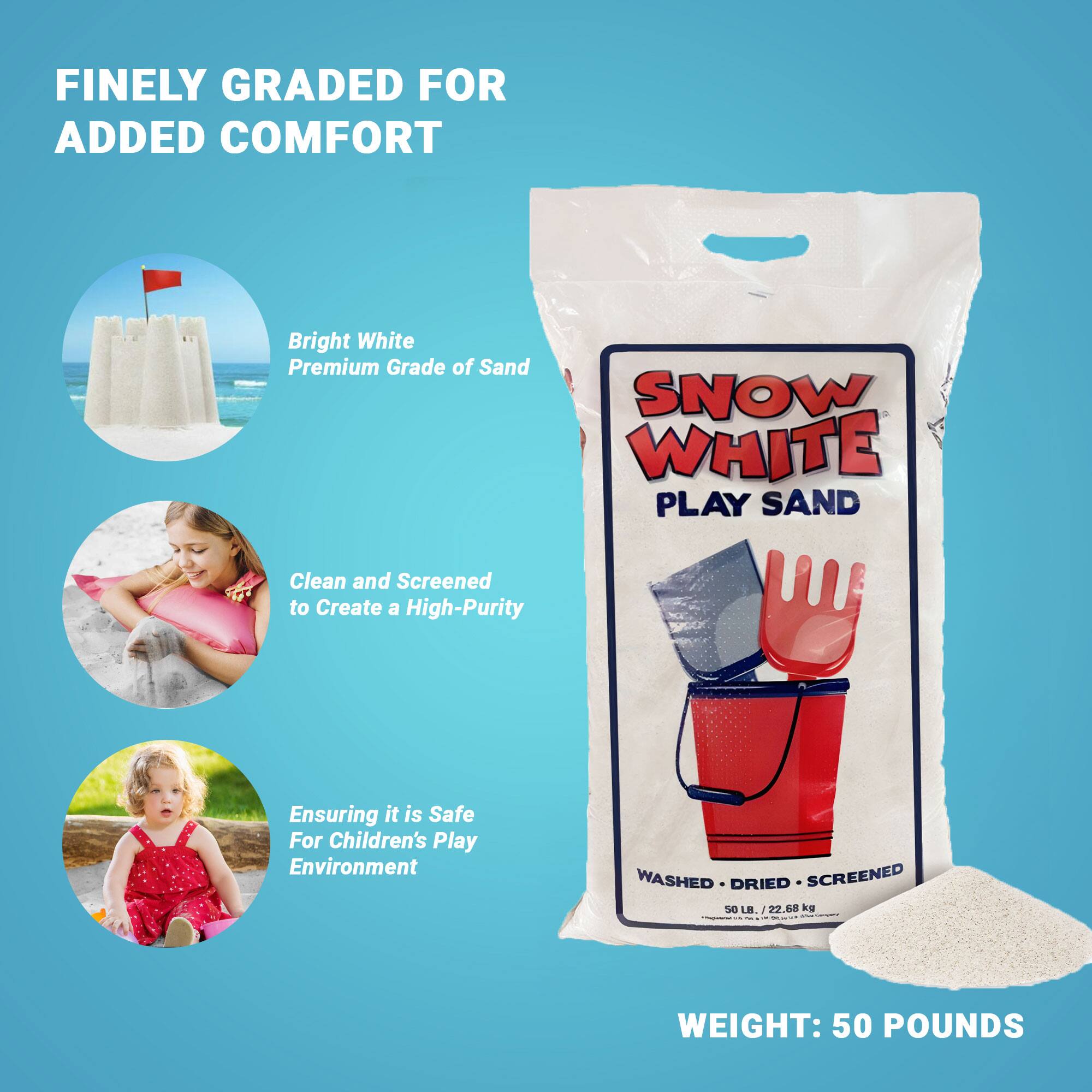 FINELY GRADED FOR ADDED COMFORT

Bright White Premium Grade of Sand

Clean and Screened to Create a High-Purity

Ensuring it is Safe For Children's Play Environment

SNOW WHITE PLAY SAND

WASHED • DRIED • SCREENED

WEIGHT: 50 POUNDS