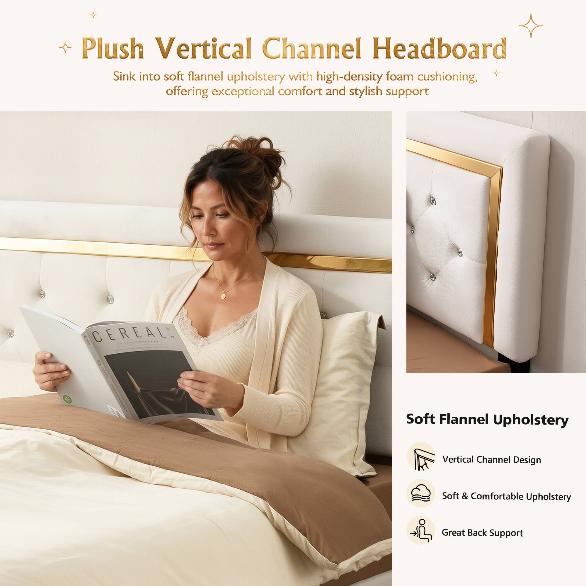 Plush Vertical Channel Headboard  
Sink into soft flannel upholstery with high-density foam cushioning, offering exceptional comfort and stylish support  

CEREAL Soft Flannel Upholstery  
Vertical Channel Design  
Soft & Comfortable Upholstery  
Great Back Support