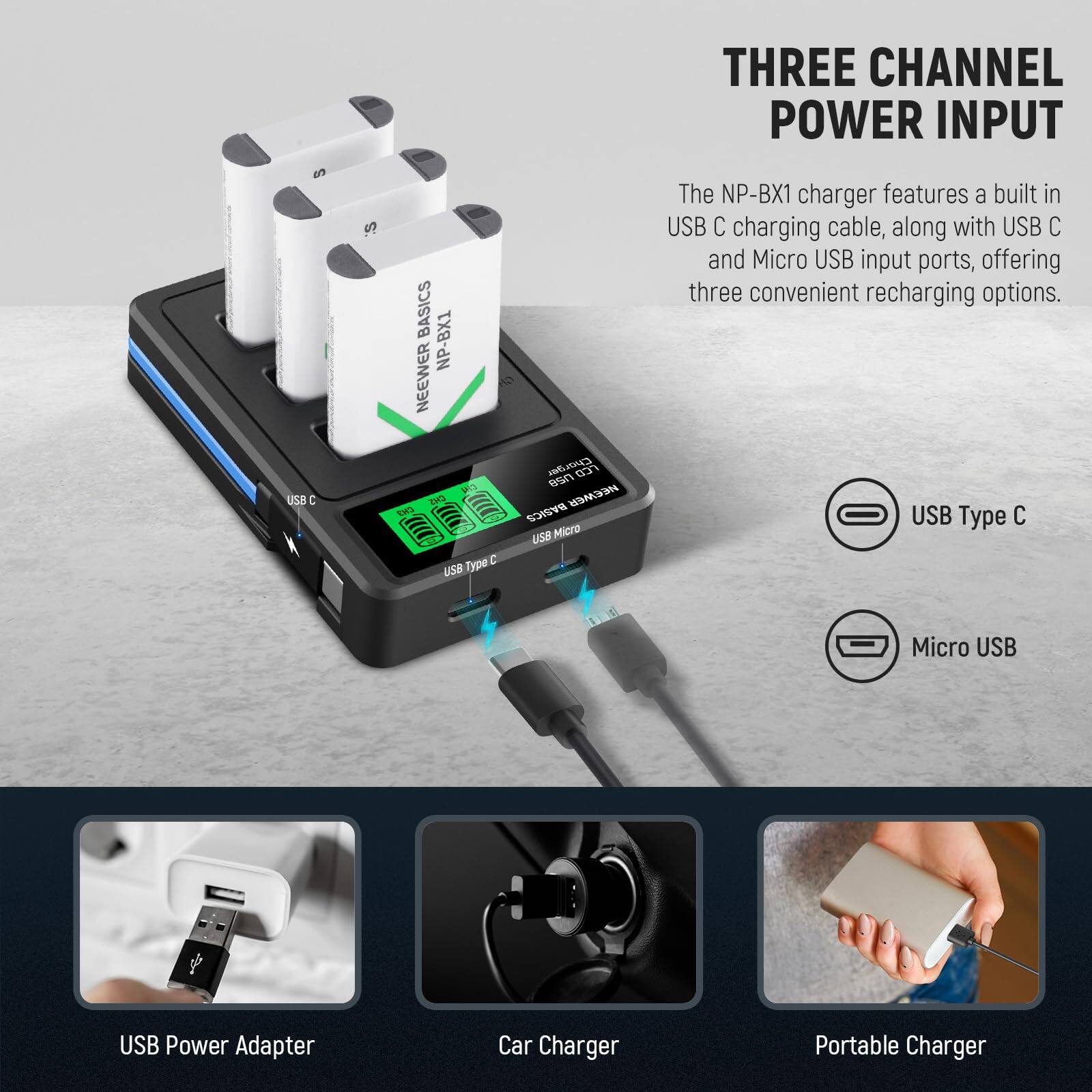 THREE CHANNEL POWER INPUT

The NP-BX1 charger features a built-in USB C charging cable, along with USB C and Micro USB input ports, offering three convenient recharging options.

USB Type C  
Micro USB

USB Power Adapter  
Car Charger  
Portable Charger