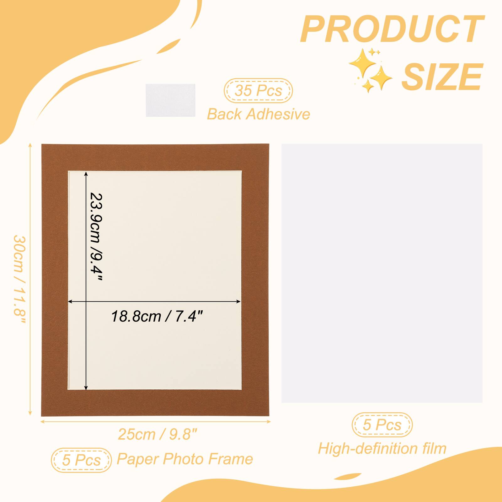 PRODUCT SIZE

35 Pcs Back Adhesive

30cm / 11.8" x 23.9cm / 9.4" x 18.8cm / 7.4" x 25cm / 9.8"

5 Pcs Paper Photo Frame

5 Pcs High-definition film