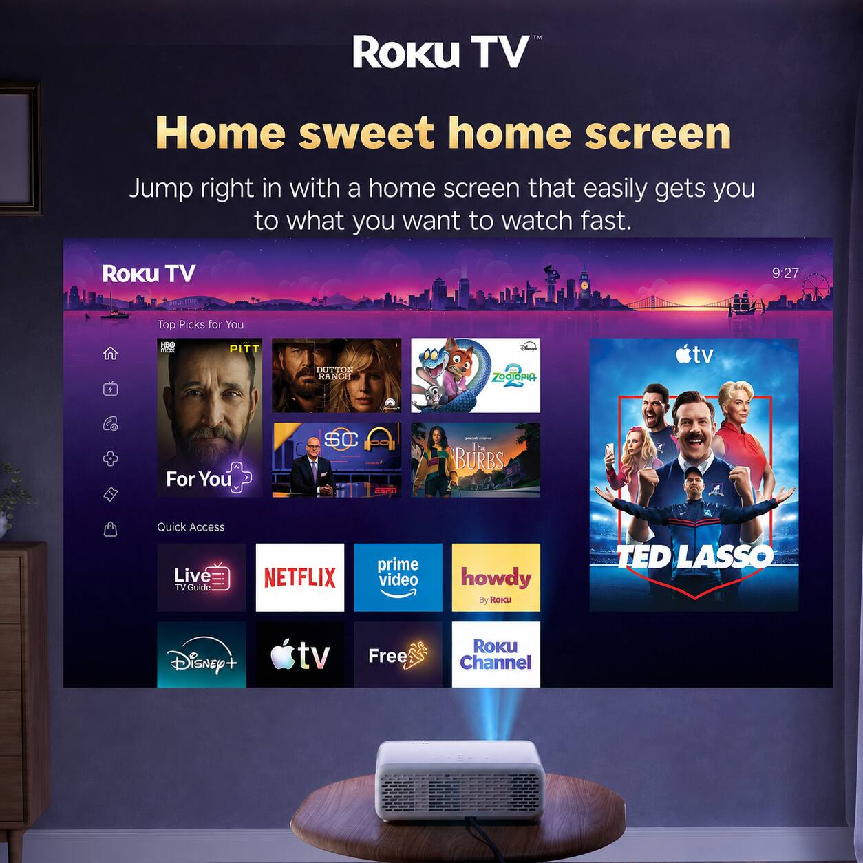 ROKU TV  
Home sweet home screen  
Jump right in with a home screen that easily gets you to what you want to watch fast.  

ROKU TV  
9:27  
Top Picks for You  
HBO max  
PITT  
DUTTON RANCH  
Zootopia  
For You  
SC  
DR  
The BURBS  
Quick Access Live TV Guide  
NETFLIX  
prime video  
howdy By Roku  
TED LASSO  
Disney+  
tv  
Free  
Roku Channel