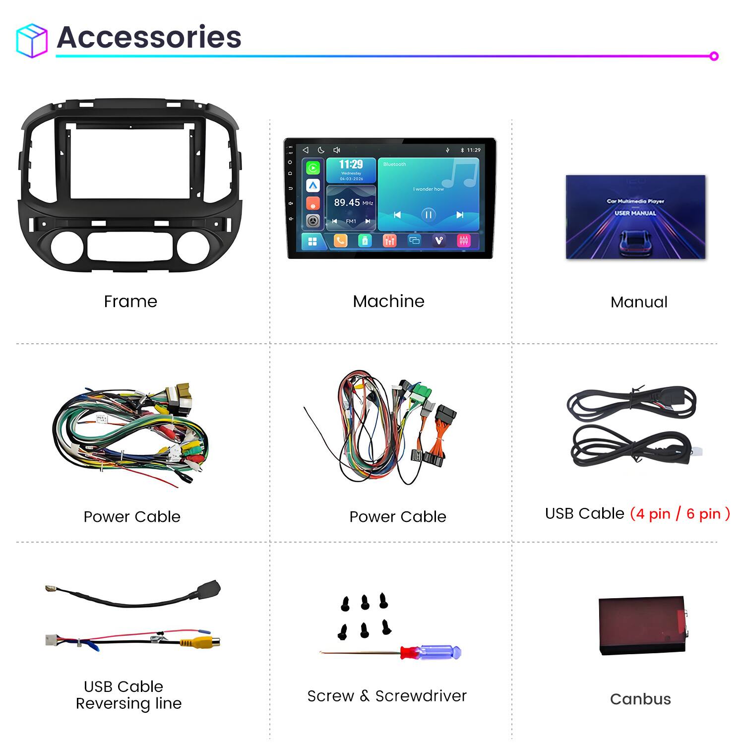 Accessories

11:29 Wednesday 04-03-2026

Bluetooth

11:29

wonder how

89.45 MHz FM1

Car Multimedia Player USER MANUAL

Frame

Machine

Manual

Power Cable

Power Cable

USB Cable (4 pin / 6 pin)

USB Cable Reversing line

Screw & Screwdriver

Canbus