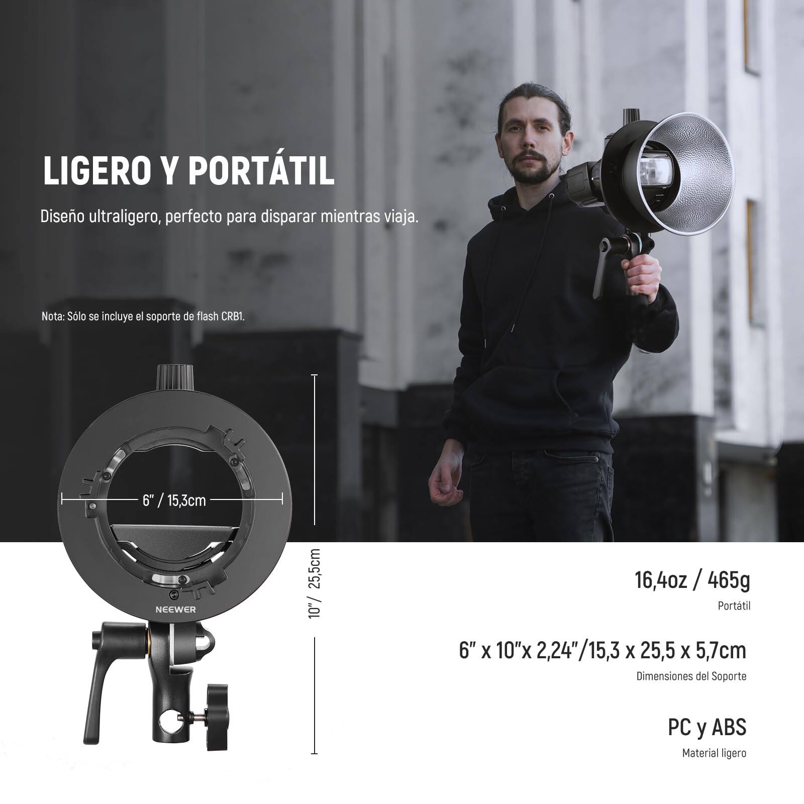 LIGERO Y PORTÁTIL  
Diseño ultraligero, perfecto para disparar mientras viaja.  
Nota: Solo se incluye el soporte de flash CRB1.  

6" / 15,3cm  
10" / 25,5cm  
16,4oz / 465g  

6" x 10" x 2,24" / 15,3 x 25,5 x 5,7cm  
Dimensiones del Soporte  

PC y ABS  
Material ligero