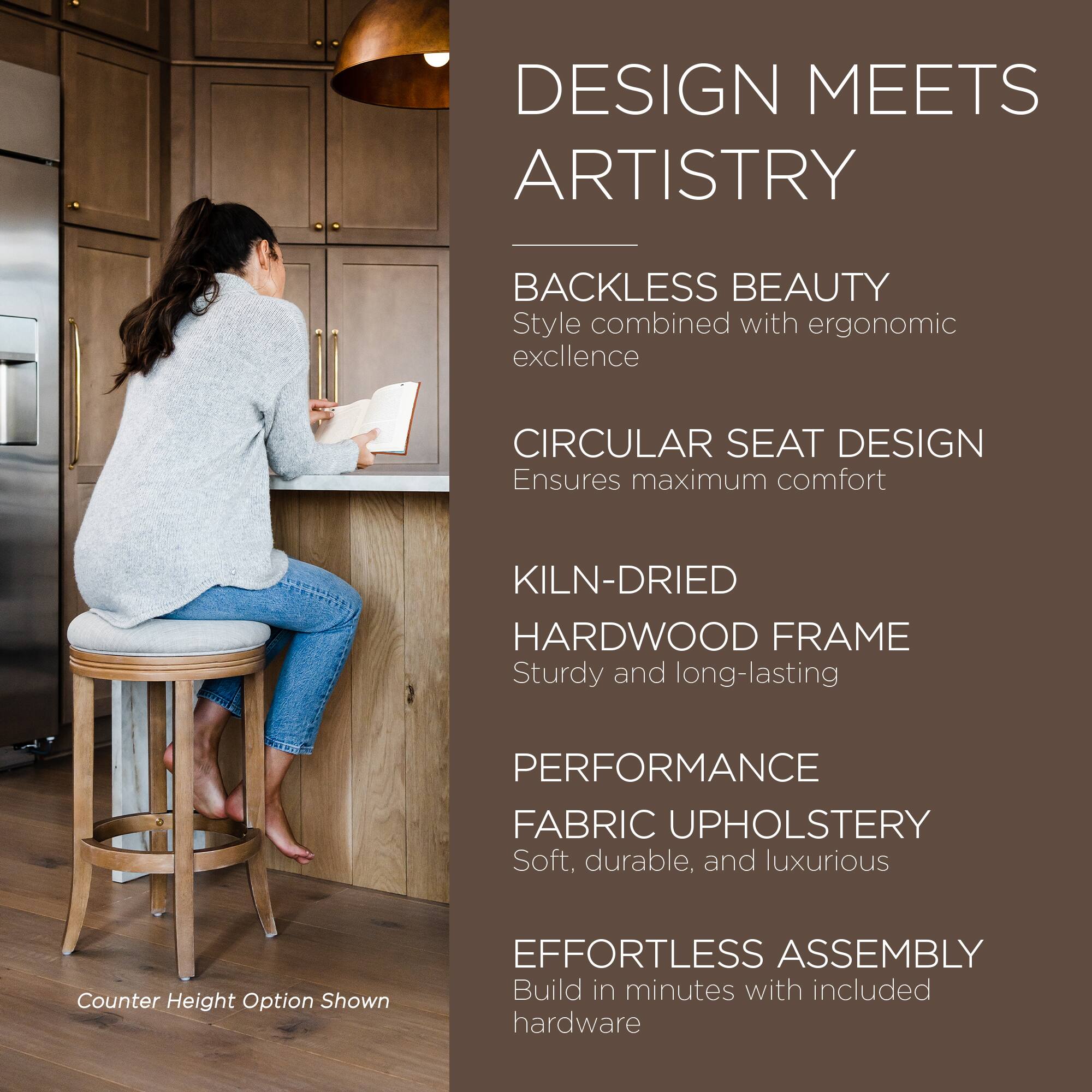 DESIGN MEETS ARTISTRY

BACKLESS BEAUTY  
Style combined with ergonomic excellence

CIRCULAR SEAT DESIGN  
Ensures maximum comfort

KILN-DRIED HARDWOOD FRAME  
Sturdy and long-lasting

PERFORMANCE FABRIC UPHOLSTERY  
Soft, durable, and luxurious

EFFORTLESS ASSEMBLY  
Build in minutes with included hardware

Counter Height Option Shown