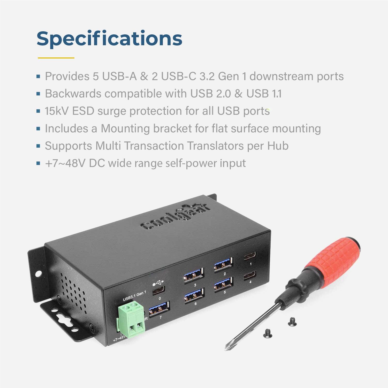 Specifications

- Provides 5 USB-A & 2 USB-C 3.2 Gen 1 downstream ports
- Backwards compatible with USB 2.0 & USB 1.1
- 15kV ESD surge protection for all USB ports
- Includes a Mounting bracket for flat surface mounting
- Supports Multi Transaction Translators per Hub
- +7~48V DC wide range self-power input