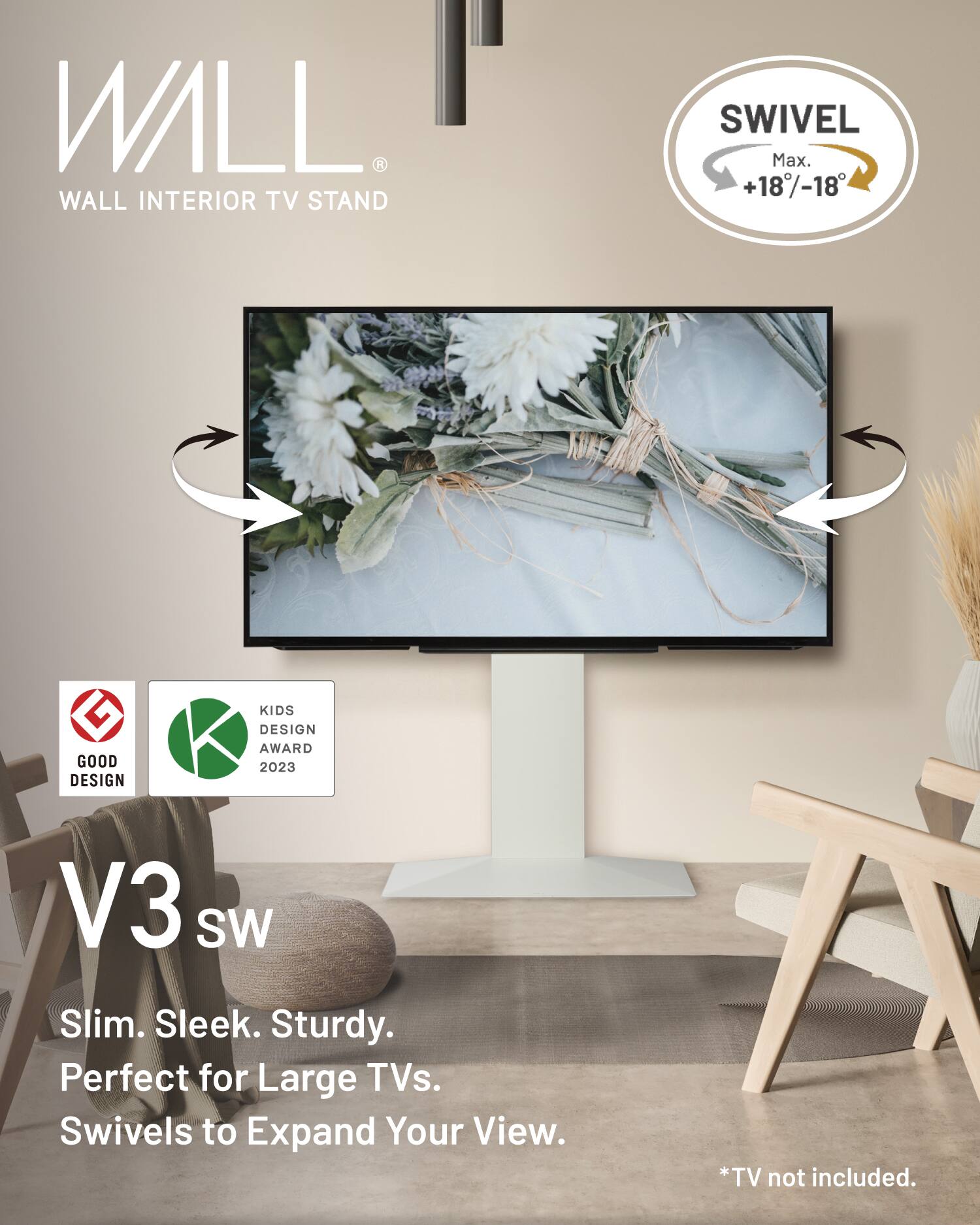 WALL  
WALL INTERIOR TV STAND SWIVEL  
Max. +18°/-18°  
GOOD DESIGN KIDS DESIGN AWARD 2023  
V3 SW  
Slim. Sleek. Sturdy.  
Perfect for Large TVs.  
Swivels to Expand Your View.  
*TV not included.