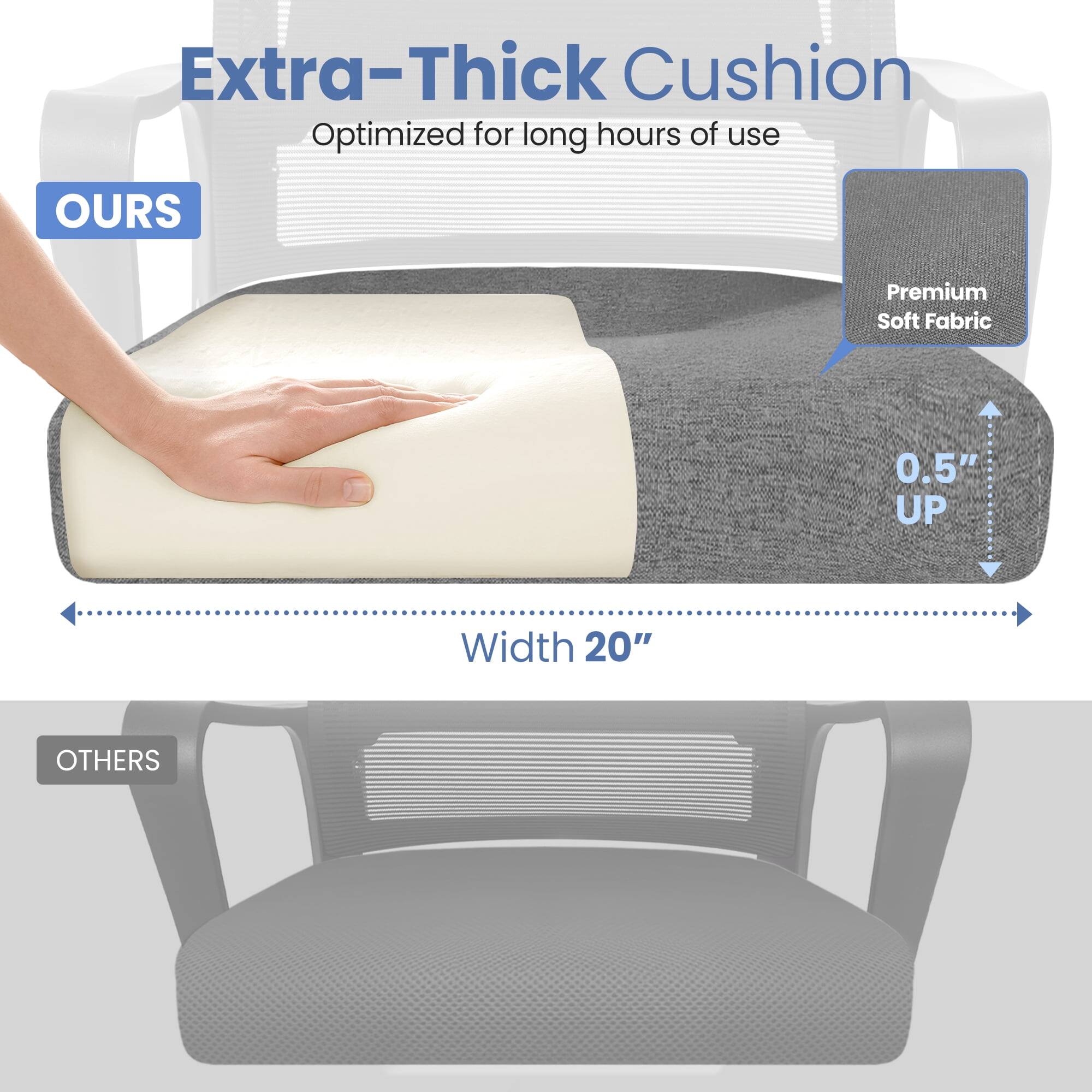 Extra-Thick Cushion  
Optimized for long hours of use  

OURS  
Premium Soft Fabric  
0.5" UP  
Width 20"  

OTHERS