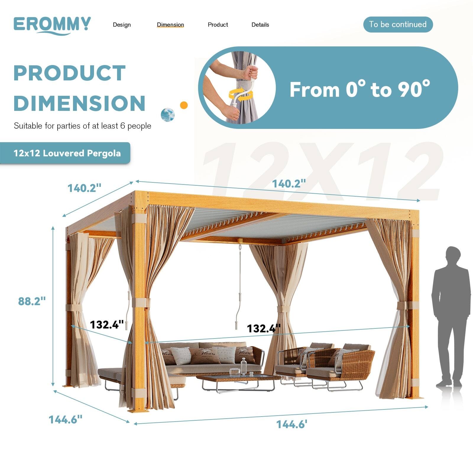 **EROMMY**

**Design** | **Dimension** | **Product** | **Details**

**PRODUCT DIMENSION**

Suitable for parties of at least 6 people

**12x12 Louvered Pergola**

- From 0° to 90°
- 140.2" (Width)
- 140.2" (Length)
- 88.2" (Height)
- 132.4" (Side Height)
- 144.6" (Front and Back Height)

To be continued