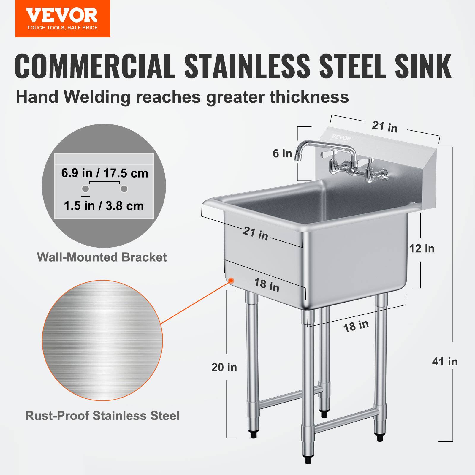 VEVOR  
TOUGH TOOLS, HALF PRICE  

COMMERCIAL STAINLESS STEEL SINK  
Hand Welding reaches greater thickness  

- Wall-Mounted Bracket: 6.9 in / 17.5 cm, 1.5 in / 3.8 cm  
- Rust-Proof Stainless Steel  
- Dimensions: 21 in (width), 18 in (depth), 12 in (height), 41 in (overall height)
