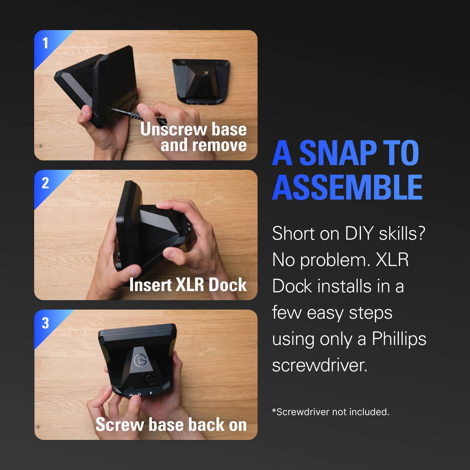 1. Unscrew base and remove  
2. Insert XLR Dock  
3. Screw base back on  

A SNAP TO ASSEMBLE  

Short on DIY skills? No problem. XLR Dock installs in a few easy steps using only a Phillips screwdriver.  
*Screwdriver not included.