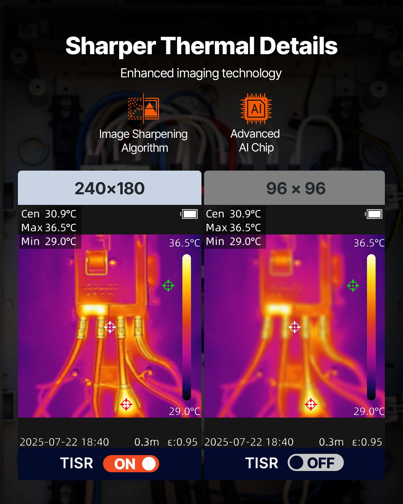 Sharper Thermal Details  
Enhanced imaging technology  
AI Image Sharpening Algorithm  
Advanced AI Chip  

240x180  
Cen 30.9°C  
Max 36.5°C  
Min 29.0°C  

96 x 96  
Cen 30.9°C  
Max 36.5°C  
Min 29.0°C  

2025-07-22 18:40  
0.3m :0.95  

TISR ON  
TISR OFF
