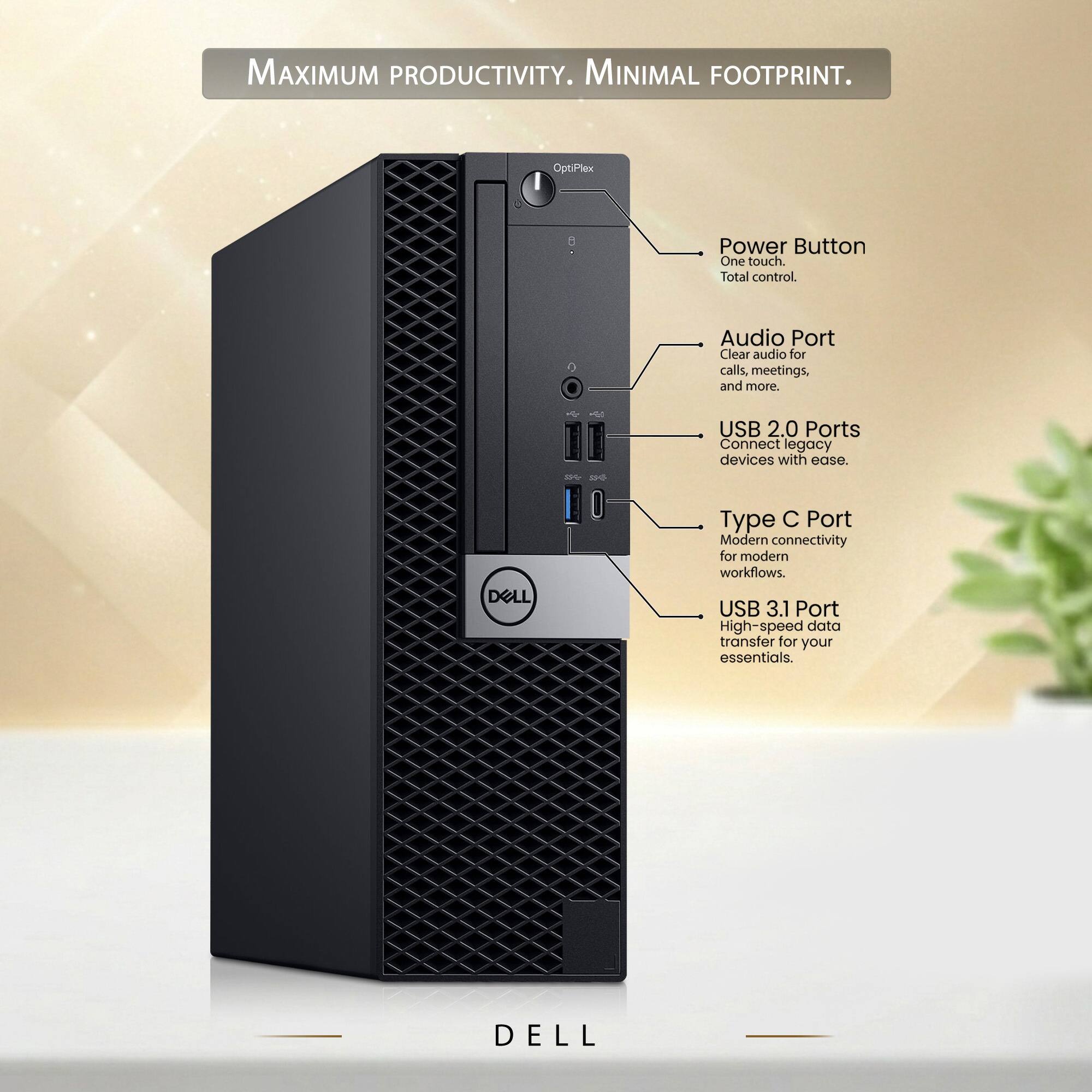 MAXIMUM PRODUCTIVITY. MINIMAL FOOTPRINT.

OptiPlex

Power Button
One touch. Total control.

Audio Port
Clear audio for calls, meetings, and more.

USB 2.0 Ports
Connect legacy devices with ease.

Type C Port
Modern connectivity for modern workflows.

USB 3.1 Port
High-speed data transfer for your essentials.

DELL