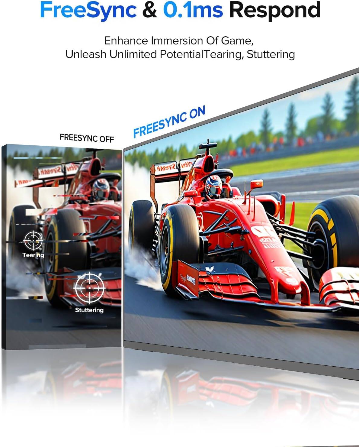 FreeSync & 0.1ms Respond  
Enhance Immersion Of Game, Unleash Unlimited Potential  
Tearing, Stuttering  
FREESYNC ON  
FREESYNC OFF  
Tearing  
Stuttering