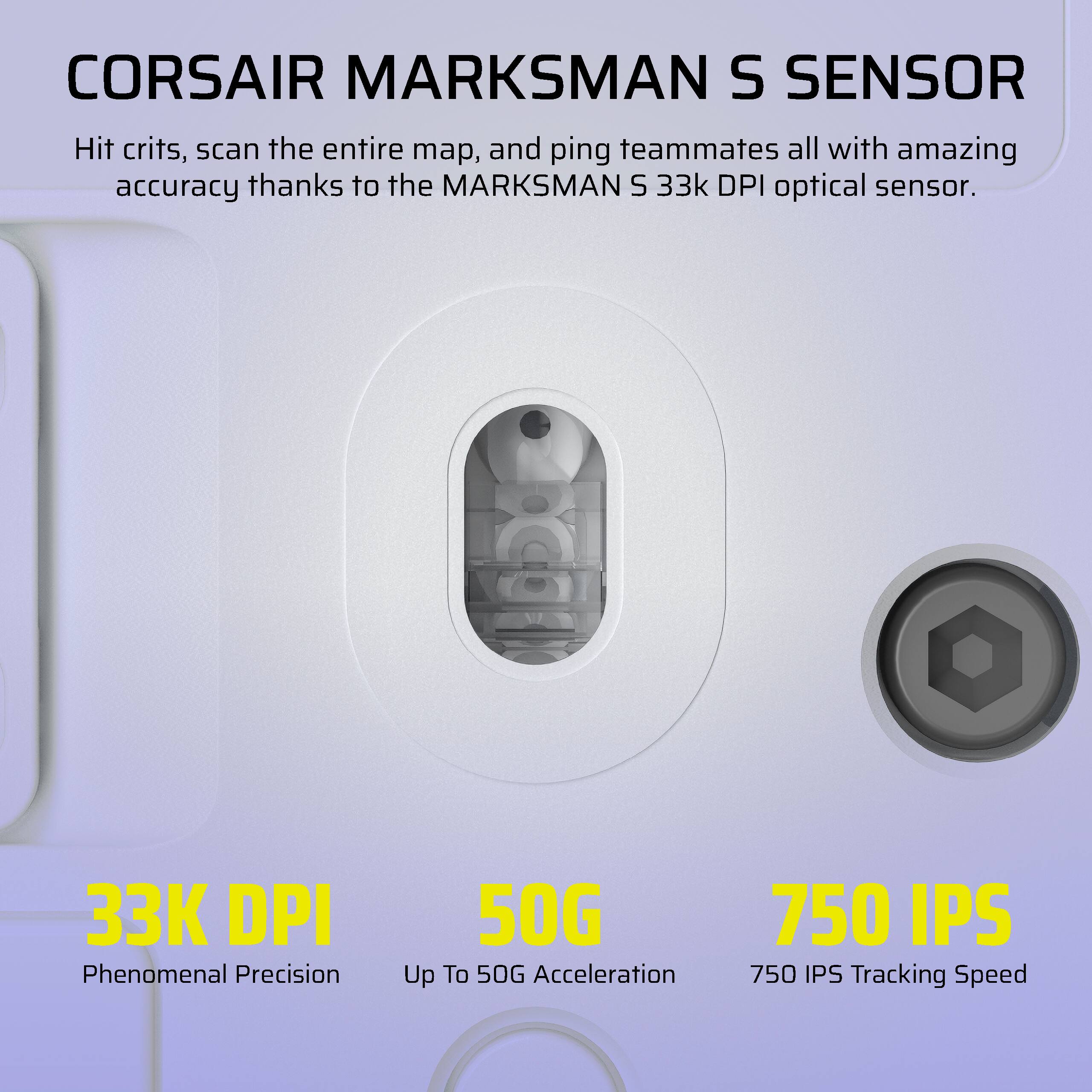 Corsair Marksman S Sensor: Hit crits, scan the entire map, and ping teammates all with amazing accuracy thanks to the Marksman S 33k DPI optical sensor. 33K DPI Phenomenal Precision 50G Up To 50G Acceleration 750 IPS 750 IPS Tracking Speed