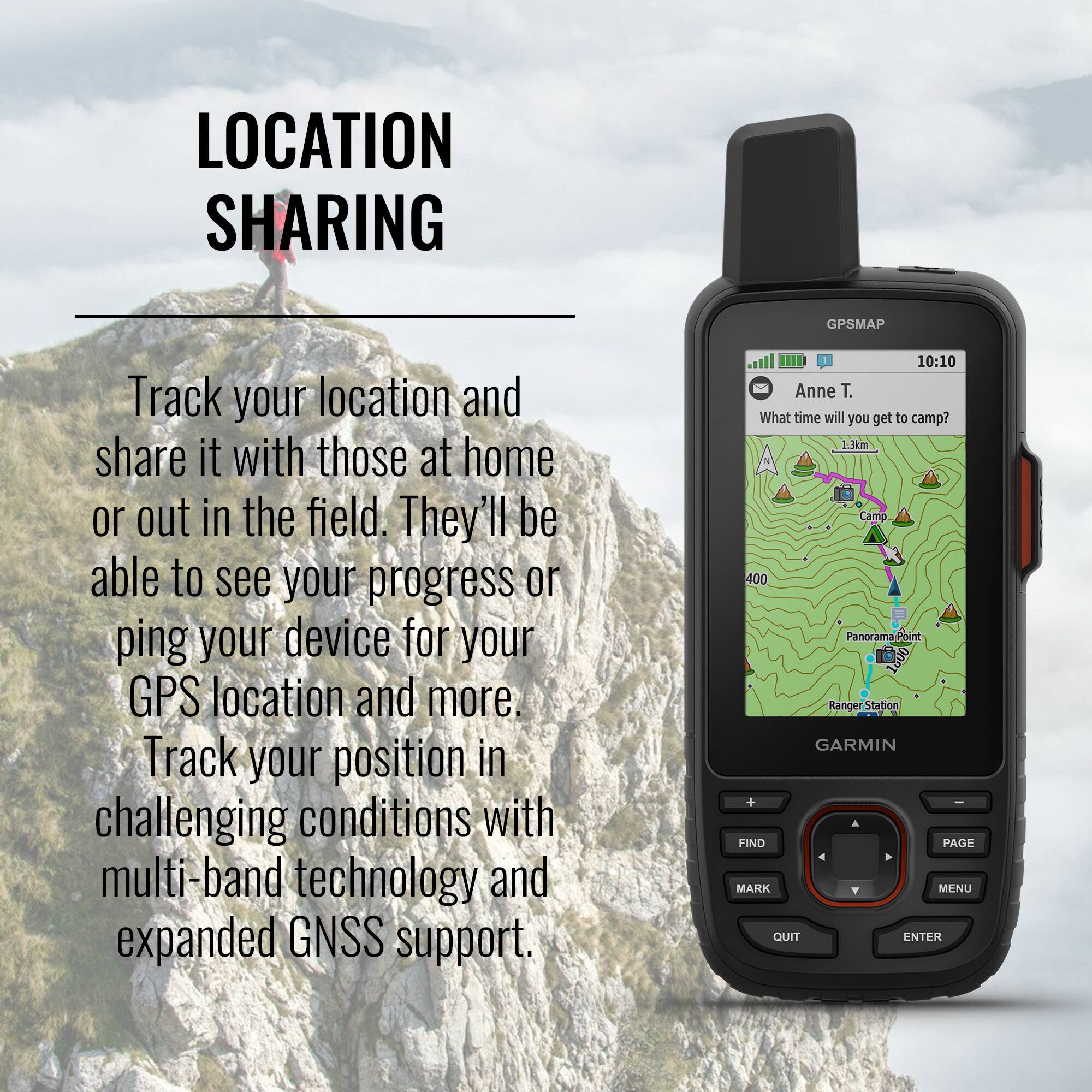**LOCATION SHARING**

Track your location and share it with those at home or out in the field. They'll be able to see your progress or ping your device for your GPS location and more. Track your position in challenging conditions with multi-band technology and expanded GNSS support.

---

**GPSMAP**

10:10

Anne T.

What time will you get to camp?

1.3km

Camo

Panorama Point

Ranger Station

GARMIN

FIND PAGE MARK MENU QUIT ENTER