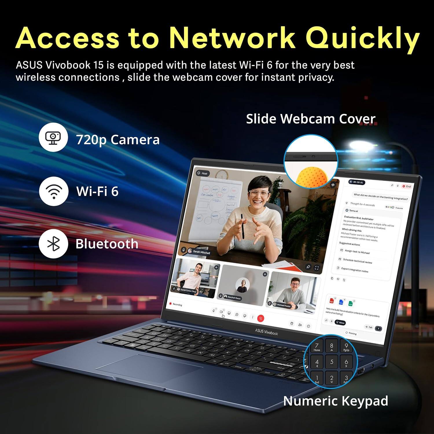 Access to Network Quickly  
ASUS Vivobook 15 is equipped with the latest Wi-Fi 6 for the very best wireless connections, slide the webcam cover for instant privacy.  

720p Camera  
Wi-Fi 6  
Bluetooth  

Slide Webcam Cover  

Numeric Keypad