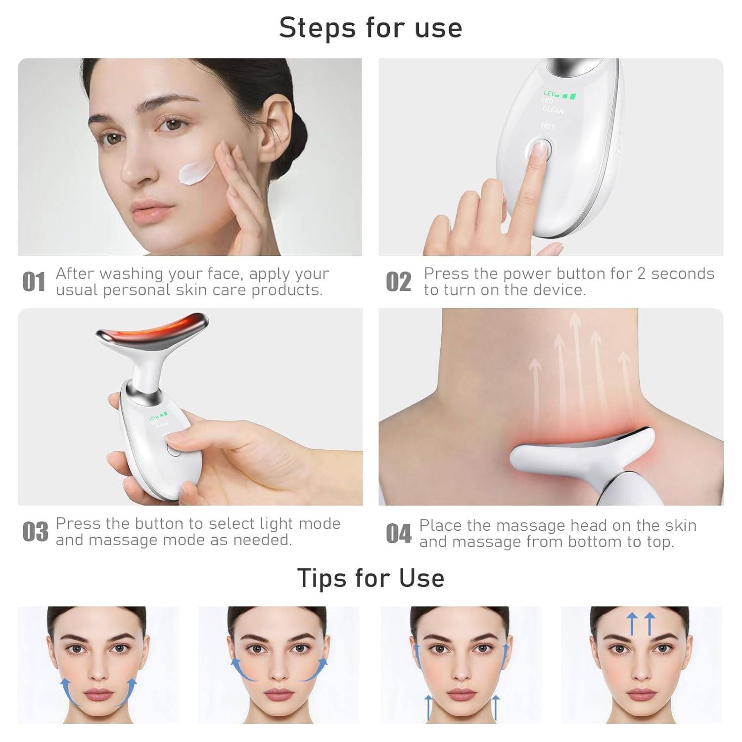Steps for use

01 After washing your face, apply your usual personal skin care products.

02 Press the power button for 2 seconds to turn on the device.

03 Press the button to select light mode and massage mode as needed.

04 Place the massage head on the skin and massage from bottom to top.

Tips for Use
