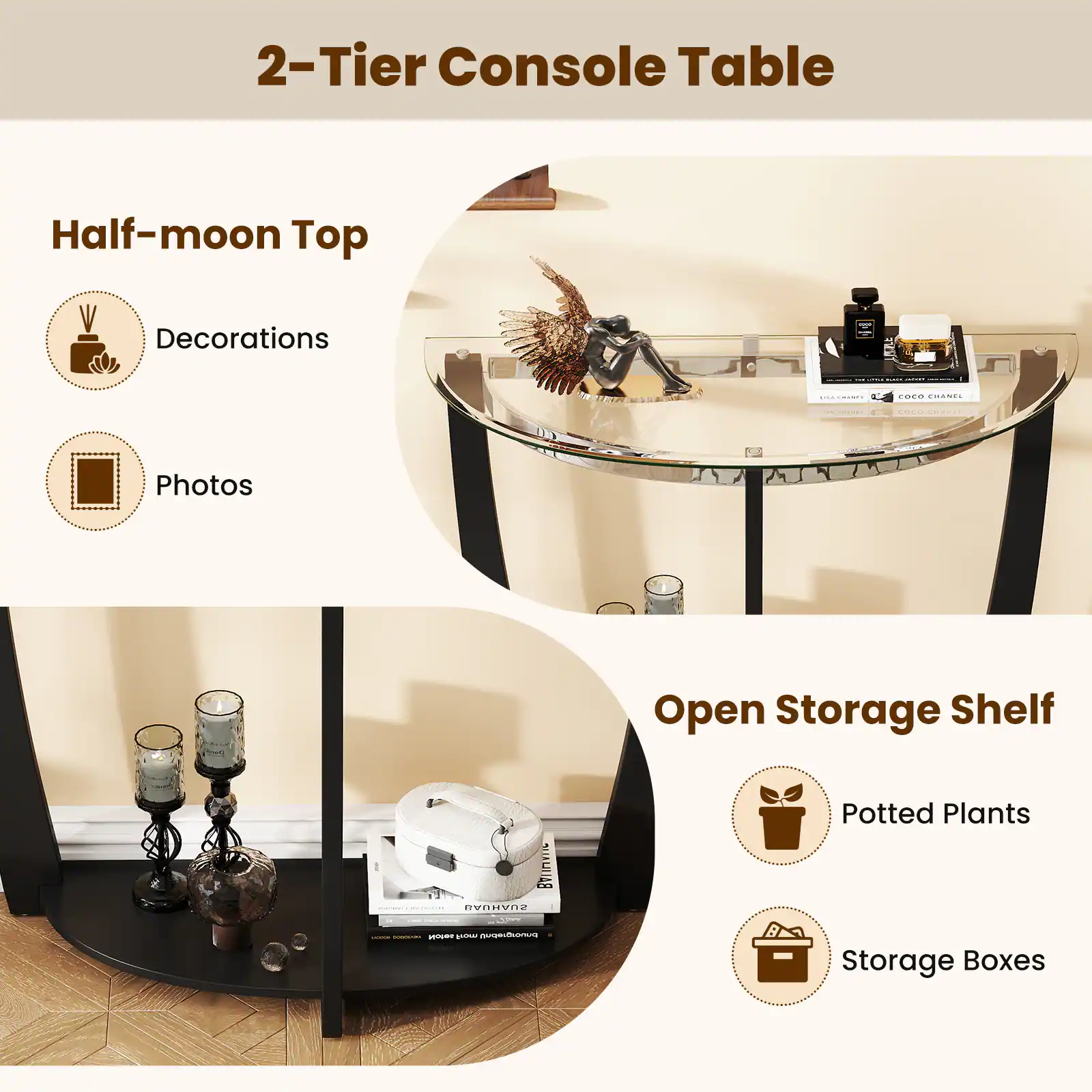 2-Tier Console Table

Half-moon Top
- Decorations
- Photos

Open Storage Shelf
- Potted Plants
- Storage Boxes